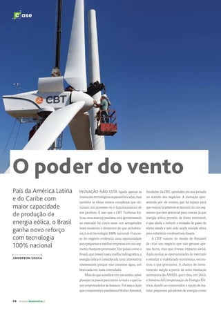 34 revista desenvolvesp
C ase
O poder do vento
INOVAÇÃO NÃO ESTÁ ligada apenas às
invençõestecnológicassupersofisticadas,mas
também às ideias menos complexas que oti-
mizam um processo ou o funcionamento de
um produto. É isso que a CBT Turbinas Eó-
licas,umastartuppaulista,estáapresentando
ao mercado há cinco anos: um aerogerador
mais moderno e dinâmico do que os habitu-
ais,e comtecnologia 100%nacional. O suces-
so do negócio evidencia uma oportunidade
parapequenasemédiasempresasemumseg-
mentobastantepromissor.Empaísescomoo
Brasil, que possui vasta malha hidrográfica, a
energia eólica é considerada uma alternativa
interessante porque não consome água, um
bemcadavezmaiscontrolado.
Maisdoqueacreditaremumsonho,saber
planejarospassosparatorná-lorealéoquefaz
umempreendedorsedestacar.Foiessaalição
queomatemáticopaulistanoWalterBattistel,
fundador da CBT, aprendeu em sua jornada
no mundo dos negócios. A inovação apre-
sentada por ele mostra que há espaço para
queoutrosbrasileirosselancememumseg-
mentoquetempotencialparacrescer,jáque
energia eólica provém de fonte renovável,
o que ajuda a reduzir a emissão de gases do
efeito estufa e tem sido usada mundo afora
parasubstituircombustíveisfósseis.
A CBT nasceu do desejo de Battistel
de criar um negócio que não gerasse ape-
nas lucro, mas que tivesse impacto social.
Após avaliar as oportunidades do mercado
e estudar a viabilidade econômica, encon-
trou o que procurava. A chance de inves-
timento surgiu a partir de uma resolução
normativa da ANEEL que criou, em 2012,
o Sistema de Compensação de Energia Elé-
trica, dando ao consumidor a opção de ins-
talar pequenos geradores de energia como
País da América Latina
e do Caribe com
maior capacidade
de produção de
energia eólica, o Brasil
ganha novo reforço
com tecnologia
100% nacional
ANDERSON SOUSA
 