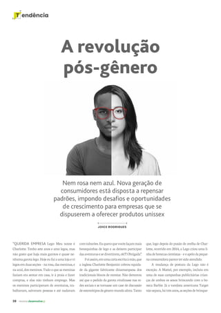 38 revista desenvolvesp
T endência
A revolução
pós-gênero
Nem rosa nem azul. Nova geração de
consumidores está disposta a repensar
padrões, impondo desafios e oportunidades
de crescimento para empresas que se
dispuserem a oferecer produtos unissex
JOICE RODRIGUES
“QUERIDA EMPRESA Lego: Meu nome é
Charlotte. Tenho sete anos e amo legos, mas
não gosto que haja mais garotos e quase ne-
nhumagarotalego.Hojeeufuiaumalojaevi
legosemduasseções–narosa,dasmeninas,e
naazul,dosmeninos.Tudooqueasmeninas
faziam era sentar em casa, ir à praia e fazer
compras, e elas não tinham emprego. Mas
os meninos participavam de aventuras, tra-
balhavam, salvavam pessoas e até nadavam
comtubarões.Euqueroquevocêsfaçammais
bonequinhas de lego e as deixem participar
dasaventurasesedivertirem,ok!?!Obrigada”.
Foiassim,emumacartaescritaàmão,que
a inglesa Charlotte Benjamin cobrou equida-
de da gigante fabricante dinamarquesa dos
tradicionais blocos de montar. Não demorou
até que o pedido da garota viralizasse nas re-
des sociais e se tornasse um case de discussão
deestereótiposdegêneromundoafora.Tanto
que, logo depois do puxão de orelha de Char-
lotte, ocorrido em 2014, a Lego criou uma li-
nhadebonecascientistas–eoapelodapeque-
naconsumidoraparecetersidoatendido.
A mudança de postura da Lego não é
exceção. A Mattel, por exemplo, incluiu em
uma de suas campanhas publicitárias crian-
ças de ambos os sexos brincando com a bo-
neca Barbie. Já a varejista americana Target
nãosepara,hátrêsanos,asseçõesdebrinque-
 
