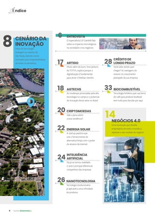 4 revista desenvolvesp
Í ndice
ENTREVISTA
O especialista Gil Giardelli fala
sobre os impactos tecnológicos
na sociedade e nos negócios
CENÁRIO DA
INOVAÇÃO
Polos de tecnologia
emergem no interior de
São Paulo, abrindo novos
mercados para empreendedores
de todos os tamanhos ARTIGO
Muito além do lucro. Eros Jantsch,
da TOTVS, explica porque a
digitalização é fundamental
para atrair e fidelizar clientes
14
NEGÓCIOS 4.0
Uma revolução que desafia
empresários de todo o mundo a
repensar o seu modelo de negócio
AGTECHS
As mudanças provocadas pela alta
tecnologia no campo e o potencial
de inovação deste setor no Brasil
CRIPTOMOEDAS
Vale a pena aderir
a essa tendência?
INTELIGÊNCIA
ARTIFICIAL
Ela já se tornou realidade
e será o principal diferencial
competitivo das empresas
NANOTECNOLOGIA
Tecnologia revolucionária
já aplicável a uma infinidade
de produtos
6
ENERGIA SOLAR
A startup paulista que
une o fornecimento de
alternativa limpa com o poder
de alcance da internet
8
CRÉDITO DE
LONGO PRAZO
Você sabe aonde quer
chegar? As vantagens de
investir no crescimento
planejado da sua empresa
BIOCOMBUSTÍVEL
Tecnologia britânica que usa borra
de café para produzir biodiesel
tem tudo para decolar por aqui
20
17
18
22
24
26
28
33
 