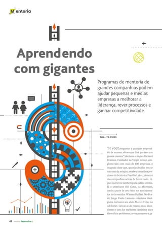42 revista desenvolvesp
M entoria
M entoria
Aprendendo
com gigantes
Programas de mentoria de
grandes companhias podem
ajudar pequenas e médias
empresas a melhorar a
liderança, rever processos e
ganhar competitividade
“SE VOCÊ perguntar a qualquer empresá-
rio de sucesso, ele sempre dirá que teve um
grande mentor”, declarou o inglês Richard
Branson. Fundador do Virgin Group, con-
glomerado com mais de 400 empresas, o
magnata disse que, quando decidiu entrar
no ramo da aviação, recebeu conselhos pre-
ciosos do britânico Freddie Laker, pioneiro
das companhias aéreas de baixo custo. Li-
ções que levou também para outros setores.
Já o americano Bill Gates, da Microsoft,
credita parte de seu êxito aos ensinamen-
tos do investidor Warren Buffett. No Bra-
sil, Jorge Paulo Lemann coleciona discí-
pulos, inclusive seu sócio Marcel Telles na
AB Inbev. Cercar-se de pessoas mais expe-
rientes é um dos melhores caminhos para
identificar problemas, rever processos e ga-
THALITA PIRES
 