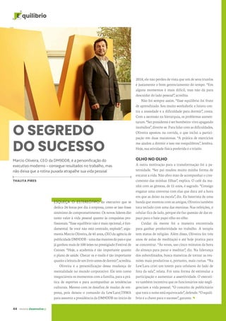 44 revista desenvolvesp
E quilíbrio
2018, ele não perdeu de vista que um de seus trunfos
é justamente o bom gerenciamento do tempo. “Em
alguns momentos é mais difícil, mas não dá para
descuidar do lado pessoal”, acredita.
Não foi sempre assim. “Esse equilíbrio foi fruto
de aprendizado. Sou muito workaholic e lutava con-
tra a ansiedade e a dificuldade para dormir”, conta.
Com a ascensão na hierarquia, os problemas aumen-
taram.“Serpresidenteéserbombeiro:vivoapagando
incêndios”, diverte-se. Para lidar com as dificuldades,
Oliveira apostou na corrida, o que inclui a partici-
pação em duas maratonas. “A prática de exercícios
me ajudou a dormir e isso me reequilibrou”, lembra.
Hoje, sua atividade física preferida é o triatlo.
OLHO NO OLHO
A outra motivação para a transformação foi a pa-
ternidade. “Ser pai mudou muito minha forma de
encarar a vida. Não abro mão de acompanhar o cres-
cimento das minhas filhas”, explica. O café da ma-
nhã com as gêmeas, de 11 anos, é sagrado. “Consigo
engatar uma conversa com elas que dura até a hora
em que as deixo na escola”, diz. Ex-baterista de uma
banda que montou com os amigos, Oliveira também
toca teclado com uma das meninas. Nas refeições, o
celular fica de lado, porque ele faz questão de dar es-
paço para o bate-papo olho no olho.
Cuidar da mente foi a maneira encontrada
para ganhar produtividade no trabalho. A terapia
tem status de religião. Além disso, Oliveira fez três
anos de aulas de meditação e até hoje pratica para
se concentrar. “Às vezes, uso cinco minutos da hora
do almoço para parar e meditar”, diz. Na liderança
dos subordinados, busca maneiras de tornar as reu-
niões mais produtivas e, portanto, mais curtas. “Na
Lew'Lara criei um totem para celulares do lado de
fora da sala”, relata. Foi uma forma de estimular a
participação e aumentar a assertividade. O executi-
vo também incentiva que os funcionários não negli-
genciam a vida pessoal. “O conceito de publicitário
que vara a noite está equivocado”, defende. “O equilí-
brio é a chave para o sucesso”, garante.
O SEGREDO
DO SUCESSO
Marcio Oliveira, CEO da DM9DDB, é a personificação do
executivo moderno – consegue resultados no trabalho, mas
não deixa que a rotina puxada atrapalhe sua vida pessoal
THALITA PIRES
ESQUEÇA O ESTEREÓTIPO do executivo que se
dedica 24 horas por dia à empresa, como se isso fosse
sinônimo de comprometimento. Os novos líderes dão
tanto valor à vida pessoal quanto às conquistas pro-
fissionais. “Esse equilíbrio não é mais opcional, é fun-
damental. Se você não está centrado, explode”, argu-
menta Marcio Oliveira, de 45 anos, CEO da agência de
publicidadeDM9DDB–umadasmaioresdopaíseque
já ganhou mais de 100 leões no prestigiado Festival de
Cannes. “Hoje, a academia é tão importante quanto
o plano de saúde. Checar os e-mails é tão importante
quantoaleituradeumlivroantesdedormir”,acredita.
Oliveira é a personificação dessa mudança de
mentalidade no mundo corporativo. Ele tem como
inegociáveis os momentos com a família, para a prá-
tica de esportes e para acompanhar as tendências
culturais. Mesmo com os desafios de mudar de em-
presa, pois deixou o comando da Lew'LaraTBWA
para assumir a presidência da DM9DDB no início de
 