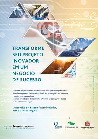 Acesse www.desenvolvesp.com.br
e saiba mais sobre nossas linhas de financiamento.
Condições
gerais
no
site.
Atendimento:
(11)
3123-0464
I
Ouvidoria:
0800
770
6272.
TRANSFORME
SEU PROJETO
INOVADOR
EM UM
NEGÓCIO
DE SUCESSO
Desenvolve SP. Fazer o futuro inovador,
esse é o nosso negócio.
Aproveite as oportunidades e as boas ideias para ganhar competitividade.
Financiamos projetos de inovação e de eficiência energética nas pequenas
e médias empresas paulistas.
Conheça as vantagens da Desenvolve SP: baixas taxas de juros e prazos
de até 10 anos para pagar.
Transformando
projetos em realidade
 