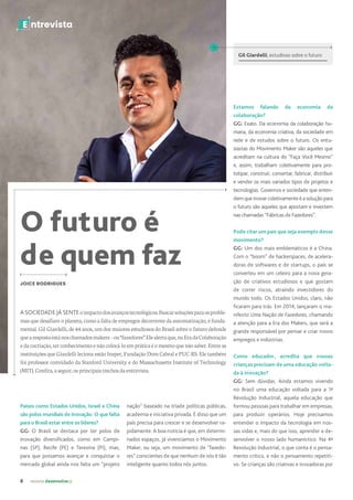 6 revista desenvolvesp
E ntrevista
O futuro é
de quem faz
A SOCIEDADE JÁ SENTEoimpactodosavançostecnológicos.Buscarsoluçõesparaosproble-
mas que desafiam o planeta, como a falta de empregos decorrente da automatização, é funda-
mental. Gil Giardelli, de 44 anos, um dos maiores estudiosos do Brasil sobre o futuro defende
quearespostaestánoschamadosmakers–ou“fazedores”.Elealertaque,naEradaColaboração
edacocriação,terconhecimentoenãocolocá-loempráticaéomesmoquenãosaber.Entreas
instituições que Giardelli leciona estão Insper, Fundação Dom Cabral e PUC-RS. Ele também
foi professor convidado da Stanford University e do Massachusetts Institute of Technology
(MIT).Confira,aseguir,osprincipaistrechosdaentrevista.
JOICE RODRIGUES
Países como Estados Unidos, Israel e China
são polos mundiais de inovação. O que falta
para o Brasil estar entre os líderes?
GG: O Brasil se destaca por ter polos de
inovação diversificados, como em Campi-
nas (SP), Recife (PE) e Teresina (PI), mas,
para que possamos avançar e conquistar o
mercado global ainda nos falta um “projeto
E ntrevista
Gil Giardelli, estudioso sobre o futuro
nação” baseado na tríade políticas públicas,
academia e iniciativa privada. É disso que um
país precisa para crescer e se desenvolver ra-
pidamente. A boa notícia é que, em determi-
nados espaços, já vivenciamos o Movimento
Maker, ou seja, um movimento de “fazedo-
res” conscientes de que nenhum de nós é tão
inteligente quanto todos nós juntos.
Estamos falando da economia da
colaboração?
GG: Exato. Da economia da colaboração hu-
mana, da economia criativa, da sociedade em
rede e de estudos sobre o futuro. Os entu-
siastas do Movimento Maker são aqueles que
acreditam na cultura do “Faça Você Mesmo”
e, assim, trabalham coletivamente para pro-
totipar, construir, consertar, fabricar, distribuir
e vender os mais variados tipos de projetos e
tecnologias. Governos e sociedade que enten-
demqueinovarcoletivamenteéasoluçãopara
o futuro são aqueles que apostam e investem
nas chamadas “Fábricas de Fazedores”.
Pode citar um país que seja exemplo desse
movimento?
GG: Um dos mais emblemáticos é a China.
Com o “boom” de hackerspaces, de acelera-
doras de softwares e de startups, o país se
converteu em um celeiro para a nova gera-
ção de criativos estudiosos e que gostam
de correr riscos, atraindo investidores do
mundo todo. Os Estados Unidos, claro, não
ficaram para trás. Em 2014, lançaram o ma-
nifesto Uma Nação de Fazedores, chamando
a atenção para a Era dos Makers, que será a
grande responsável por pensar e criar novos
empregos e indústrias.
Como educador, acredita que nossas
crianças precisam de uma educação volta-
da à inovação?
GG: Sem dúvidas. Ainda estamos vivendo
no Brasil uma educação voltada para a 1ª
Revolução Industrial, aquela educação que
formou pessoas para trabalhar em empresas,
para produzir operários. Hoje precisamos
entender o impacto da tecnologia em nos-
sas vidas e, mais do que isso, aprender a de-
senvolver o nosso lado humanístico. Na 4ª
Revolução Industrial, o que conta é o pensa-
mento crítico, e não o pensamento repetiti-
vo. Se crianças são criativas e inovadoras por
 