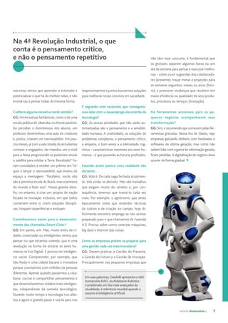 revista desenvolvesp 7
natureza, temos que aprender a estimular e
potencializar o que há de melhor nelas; e não
ensiná-las a pensar todas da mesma forma.
Conhece alguma iniciativa neste sentido?
GG: Há iniciativas fantásticas, como a de uma
escola pública de Ubatuba, no litoral paulista.
Ao perceber o desinteresse dos alunos, um
professor desenvolveu uma aula de criadores
e, juntos, criaram um nanossatélite. Em pou-
cos meses, já com a sala lotada de estudantes
curiosos e engajados, ele mandou um e-mail
para a Nasa perguntando se poderiam enviar
o satélite para orbitar a Terra. Resultado? Fo-
ram convidados a receber um prêmio em Tó-
quio e lançar o nanossatélite, que enviou do
espaço a mensagem: “Parabéns, vocês não
são a primeira escola do Brasil, mas a primeira
do mundo a fazer isso”. Nosso grande desa-
fio, no entanto, é criar um projeto de nação
focado na inovação inclusiva, em que todos
conversem entre si, criem soluções disrupti-
vas, troquem experiências e evoluam.
Caminharemos assim para o desenvolvi-
mento das chamadas Smart Cities?
GG: Em partes, sim. Mas, muito antes de ci-
dades conectadas ou inteligentes, temos que
pensar no que estamos vivendo, que é uma
revolução na forma de encarar os seres hu-
manos na Era Digital. É preciso ter inteligên-
cia social. Compreender, por exemplo, que
São Paulo é uma cidade bacana e inovadora
porque convivemos com milhões de pessoas
diferentes. Apenas quando passarmos a cola-
borar, cocriar e compartilhar pensamentos é
que desenvolveremos cidades mais inteligen-
tes, independente da camada tecnológica.
Durante muito tempo a tecnologia nos afas-
tou e agora o grande passo é usá-la para nos
reaproximarmos e juntos buscarmos soluções
para melhorar nosso convívio em sociedade.
É seguindo este raciocínio que conseguire-
mos lidar com o desemprego decorrente da
tecnologia?
GG: As únicas atividades que não serão au-
tomatizadas são o pensamento e a sensibili-
dade humana. A criatividade, as soluções de
problemas complexos, o pensamento crítico,
a empatia, o bom senso e a efetividade cog-
nitiva – características inerentes aos seres hu-
manos – é que pautarão as futuras profissões.
Falando assim parece uma realidade tão
distante...
GG: Não é. De cada vaga fechada atualmen-
te, três estão se abrindo. Mas são trabalhos
que exigem muito do cérebro e, por con-
sequência, teremos que treiná-lo cada vez
mais. Por exemplo: o agrônomo, que antes
basicamente tinha que entender técnicas
de cultivo e de criação no campo, hoje di-
ficilmente encontra emprego se não estiver
preparado para o que chamamos de Fazenda
4.0. Precisa saber como conectar máquinas,
big data e internet das coisas.
Como as empresas podem se preparar para
uma gestão cada vez mais inovadora?
GG: Devem praticar a Gestão do Presente,
a Gestão do Futuro e a Gestão da Inovação.
Principalmente nas pequenas empresas que
Na 4ª Revolução Industrial, o que
conta é o pensamento crítico,
e não o pensamento repetitivo não têm esse costume, é fundamental que
os gestores separem algumas horas ou um
dia da semana para pensar e executar melho-
rias – como ouvir sugestões dos colaborado-
res (presente); traçar metas e projeções para
as semanas seguintes, meses ou anos (futu-
ro); e promover mudanças que resultem em
maior eficiência ou qualidade de seus produ-
tos, processos ou serviços (inovação).
Há ferramentas acessíveis para os pe-
quenos negócios acompanharem essa
transformação?
GG: Sim, e recomendo que comecem pelas fer-
ramentas gratuitas. Nessa Era de Dados, vejo
empresas gastando dinheiro com hardwares e
softwares de última geração, mas como não
sabem lidar com a gama de informação gerada,
ficam perdidas. A digitalização do negócio deve
ocorrer de forma gradual.
Em suas palestras, Giardelli apresenta o robô
humanoide NAO, da Aldebaran Robotics.
Considerado um dos mais avançados da
atualidade, é referência mundial quando o
assunto é inteligência artificial.
 