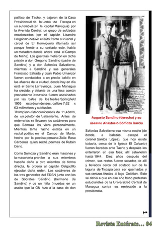 1
político de Tacho, y bajaron de la Casa
Presidencial de la Loma de Tiscapa en
un automóvil (en la capital Managua) por
la Avenida Central, un grupo de soldados
encabezados por el capitán Lisandro
Delgadillo detuvo el auto frente al cuartel y
cárcel de El Hormiguero (llamado así
porque frente a su costado este, había
un matadero donde ahora está el Campo
de Marte). Los guardias metieron en dicha
prisión a don Gregorio Sandino (padre de
Sandino) y a don Sofonías Salvatierra,
mientras a Sandino y sus generales
Francisco Estrada y Juan Pablo Umanzor
fueron conducidos a un predio baldío en
las afueras de la ciudad, donde hoy en día
está el barrio Larreynaga, pues Managua
ha crecido, y delante de una fosa común
previamente excavada fueron asesinados
por las balas de los fusiles Springfield
1903 estadounidenses, calibre 7,62 x
63 milímetros y subfusiles
Thompson estadounidenses de 11,43mm,
de un pelotón de fusilamiento. Antes de
enterrarlos se llevaron los cadáveres para
que Somoza los viera personalmente.
Mientras tanto Tacho estaba en un
recital poético en el Campo de Marte,
hecho por la poetisa peruana Zoila Rosa
Cárdenas quien recitó poemas de Rubén
Darío.
Como Somoza y Sandino eran masones y
la masonería prohíbe a sus miembros
hacerle daño a otro miembro de forma
directa, le ordenó al capitán Delgadillo
ejecutar dicha orden. Los cadáveres de
los tres generales del EDSN junto con los
de Sócrates Sandino (hermano de
Sandino) y de un niño (muertos en un
asalto que la GN hizo a la casa de don
Sofonías Salvatierra esa misma noche (de
donde, a balazos, escapó el
coronel Santos López), que hoy existe
todavía, cerca de la Iglesia El Calvario)
fueron llevados ante Tacho y después los
enterraron en esa fosa; allí estuvieron
hasta 1944. Diez años después del
crimen, sus restos fueron sacados de allí
y llevados cerca del costado sur de la
laguna de Tiscapa para ser quemados y
sus cenizas tiradas al lago Xolotlán. Esto
se debió a que en ese año hubo protestas
estudiantiles de la Universidad Central de
Managua contra su reelección a la
presidencia.
Augusto Sandino (derecha) y su
asesino Anastasio Somoza García
 