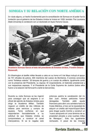 1
Sin duda alguna, un hecho fundamental para la consolidación de Somoza en el poder fue la
invitación que el gobierno de los Estados Unidos le hiciera en 1939, también The Louisiana
State University lo condecoró con un doctorado en leyes Honoris Causa.
En Washington el desfile militar llevado a cabo en su honor el 5 de Mayo incluyó el apoyo
de 751 oficiales de policía, 400 miembros del cuerpo de Bomberos, 9 aviones conocidos
como “fortaleza volante,” 30 tanques de guerra y un cuerpo de artillería. Igualmente contó
con la presencia del Presidente, su esposa. El vicepresidente, el Gabinete presidencial y
sus respectivas esposas. Y el Presidente de la Corte Suprema de Justicia (todos ellos
fueron a la estación del ferrocarril a darle la bienvenida).
Durante su visita Somoza se las ingenió
para conseguir que se asignara a un
oficial del ejército de Estados Unidos para
dirigir la Academia Militar, También
negoció un crédito de dos millones de
dólares para servicios y compra de
equipos. Tenía confianza en que
responderían favorablemente a su
solicitud de que Estados Unidos se
comprometiera a construir el canal
interoceánico. Si se le negaba esto
entonces pediría la canalización del río
San Juan. Ambas peticiones fueron
denegadas. También pidió ayuda
financiera para abrir una carretera hacia la
Costa Atlántica, e hizo ver la necesidad de
adquirir un crédito del Import-Export Bank
para dragar puerto Corinto y construir un
“nuevo aeropuerto en unos terrenos de su
propiedad ubicada a unas cuantas millas
de Managua.”. Esto fue igualmente
rechazado. A pesar de las míseras
Anastasio Somoza García al lado del presidente de Estados Unidos, Franklin Delano
Roosevelt.
 