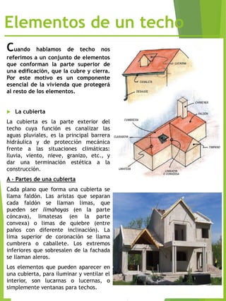 Elementos de un techo
Cuando hablamos de techo nos
referimos a un conjunto de elementos
que conforman la parte superior de
una edificación, que la cubre y cierra.
Por este motivo es un componente
esencial de la vivienda que protegerá
al resto de los elementos.
 La cubierta
La cubierta es la parte exterior del
techo cuya función es canalizar las
aguas pluviales, es la principal barrera
hidráulica y de protección mecánica
frente a las situaciones climáticas:
lluvia, viento, nieve, granizo, etc., y
dar una terminación estética a la
construcción.
A › Partes de una cubierta
Cada plano que forma una cubierta se
llama faldón. Las aristas que separan
cada faldón se llaman limas, que
pueden ser limahoyas (en la parte
cóncava), limatesas (en la parte
convexa) o limas de quiebre (entre
paños con diferente inclinación). La
lima superior de coronación se llama
cumbrera o caballete. Los extremos
inferiores que sobresalen de la fachada
se llaman aleros.
Los elementos que pueden aparecer en
una cubierta, para iluminar y ventilar el
interior, son lucarnas o lucernas, o
simplemente ventanas para techos.
 