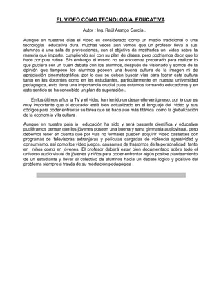 EL VIDEO COMO TECNOLOGÍA EDUCATIVA

                               Autor : Ing. Raúl Arango García .

Aunque en nuestros días el video es considerado como un medio tradicional o una
tecnología educativa dura, muchas veces aun vemos que un profesor lleva a sus
alumnos a una sala de proyecciones, con el objetivo de mostrarles un video sobre la
materia que imparte, cumpliendo así con su plan de clases, pero podríamos decir que lo
hace por pura rutina . Sin embargo el mismo no se encuentra preparado para realizar lo
que pudiera ser un buen debate con los alumnos, después de visionado y somos de la
opinión que tampoco los alumnos poseen una buena cultura de la imagen ni de
apreciación cinematográfica, por lo que se deben buscar vías para lograr esta cultura
tanto en los docentes como en los estudiantes, particularmente en nuestra universidad
pedagógica, esto tiene una importancia crucial pues estamos formando educadores y en
este sentido se ha concebido un plan de superación .

    En los últimos años la TV y el video han tenido un desarrollo vertiginoso, por lo que es
muy importante que el educador esté bien actualizado en el lenguaje del video y sus
códigos para poder enfrentar su tarea que se hace aun más titánica como la globalización
de la economía y la cultura .

Aunque en nuestro país la educación ha sido y será bastante científica y educativa
pudiéramos pensar que los jóvenes poseen una buena y sana gimnasia audiovisual, pero
debemos tener en cuenta que por vías no formales pueden adquirir video cassettes con
programas de televisoras extranjeras y películas cargadas de violencia agresividad y
consumismo, así como los video juegos, causantes de trastornos de la personalidad tanto
en niños como en jóvenes. El profesor deberá estar bien documentado sobre todo el
universo audio visual de jóvenes y niños para poder enfrentar algún posible planteamiento
de un estudiante y llevar al colectivo de alumnos hacia un debate lógico y positivo del
problema siempre a través de su mediación pedagógica .
 