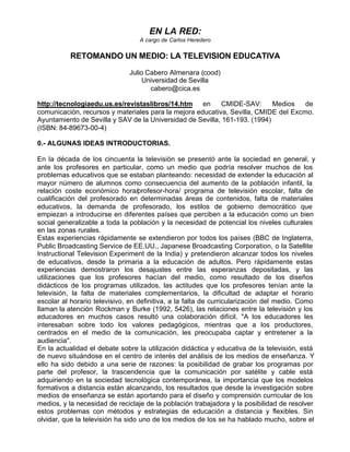 EN LA RED:
                                  A cargo de Carlos Heredero


           RETOMANDO UN MEDIO: LA TELEVISION EDUCATIVA

                              Julio Cabero Almenara (cood)
                                   Universidad de Sevilla
                                     cabero@cica.es

http://tecnologiaedu.us.es/revistaslibros/14.htm en        CMIDE-SAV:       Medios   de
comunicación, recursos y materiales para la mejora educativa, Sevilla, CMIDE del Excmo.
Ayuntamiento de Sevilla y SAV de la Universidad de Sevilla, 161-193. (1994)
(ISBN: 84-89673-00-4)

0.- ALGUNAS IDEAS INTRODUCTORIAS.

En la década de los cincuenta la televisión se presentó ante la sociedad en general, y
ante los profesores en particular, como un medio que podría resolver muchos de los
problemas educativos que se estaban planteando: necesidad de extender la educación al
mayor número de alumnos como consecuencia del aumento de la población infantil, la
relación coste económico hora/profesor-hora/ programa de televisión escolar, falta de
cualificación del profesorado en determinadas áreas de contenidos, falta de materiales
educativos, la demanda de profesorado, los estilos de gobierno democrático que
empiezan a introducirse en diferentes países que perciben a la educación como un bien
social generalizable a toda la población y la necesidad de potencial los niveles culturales
en las zonas rurales.
Estas experiencias rápidamente se extendieron por todos los países (BBC de Inglaterra,
Public Broadcasting Service de EE.UU., Japanese Broadcasting Corporation, o la Satellite
Instructional Television Experiment de la India) y pretendieron alcanzar todos los niveles
de educativos, desde la primaria a la educación de adultos. Pero rápidamente estas
experiencias demostraron los desajustes entre las esperanzas depositadas, y las
utilizaciones que los profesores hacían del medio, como resultado de los diseños
didácticos de los programas utilizados, las actitudes que los profesores tenían ante la
televisión, la falta de materiales complementarios, la dificultad de adaptar el horario
escolar al horario televisivo, en definitiva, a la falta de curricularización del medio. Como
llaman la atención Rockman y Burke (1992, 5426), las relaciones entre la televisión y los
educadores en muchos casos resultó una colaboración difícil. "A los educadores les
interesaban sobre todo los valores pedagógicos, mientras que a los productores,
centrados en el medio de la comunicación, les preocupaba captar y entretener a la
audiencia".
En la actualidad el debate sobre la utilización didáctica y educativa de la televisión, está
de nuevo situándose en el centro de interés del análisis de los medios de enseñanza. Y
ello ha sido debido a una serie de razones: la posibilidad de grabar los programas por
parte del profesor, la trascendencia que la comunicación por satélite y cable está
adquiriendo en la sociedad tecnológica contemporánea, la importancia que los modelos
formativos a distancia están alcanzando, los resultados que desde la investigación sobre
medios de enseñanza se están aportando para el diseño y comprensión curricular de los
medios, y la necesidad de reciclaje de la población trabajadora y la posibilidad de resolver
estos problemas con métodos y estrategias de educación a distancia y flexibles. Sin
olvidar, que la televisión ha sido uno de los medios de los se ha hablado mucho, sobre el
 