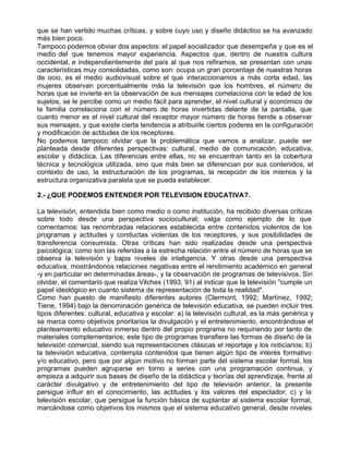 que se han vertido muchas críticas, y sobre cuyo uso y diseño didáctico se ha avanzado
más bien poco.
Tampoco podemos obviar dos aspectos: el papel socializador que desempeña y que es el
medio del que tenemos mayor experiencia. Aspectos que, dentro de nuestra cultura
occidental, e independientemente del país al que nos refiramos, se presentan con unas
características muy consolidadas, como son: ocupa un gran porcentaje de nuestras horas
de ocio, es el medio audiovisual sobre el que interaccionamos a más corta edad, las
mujeres observan porcentualmente más la televisión que los hombres, el número de
horas que se invierte en la observación de sus mensajes correlaciona con la edad de los
sujetos, se le percibe como un medio fácil para aprender, el nivel cultural y económico de
la familia correlaciona con el número de horas invertidas delante de la pantalla, que
cuanto menor es el nivel cultural del receptor mayor número de horas tiende a observar
sus mensajes, y que existe cierta tendencia a atribuirle ciertos poderes en la configuración
y modificación de actitudes de los receptores.
No podemos tampoco olvidar que la problemática que vamos a analizar, puede ser
planteada desde diferentes perspectivas: cultural, medio de comunicación, educativa,
escolar y didáctica. Las diferencias entre ellas, no se encuentran tanto en la cobertura
técnica y tecnológica utilizada, sino que más bien se diferencian por sus contenidos, el
contexto de uso, la estructuración de los programas, la recepción de los mismos y la
estructura organizativa paralela que se pueda establecer.

2.- ¿QUE PODEMOS ENTENDER POR TELEVISION EDUCATIVA?.

La televisión, entendida bien como medio o como institución, ha recibido diversas críticas
sobre todo desde una perspectiva sociocultural; valga como ejemplo de lo que
comentamos: las renombradas relaciones establecida entre contenidos violentos de los
programas y actitudes y conductas violentas de los receptores, y sus posibilidades de
transferencia consumista. Otras críticas han sido realizadas desde una perspectiva
psicológica; como son las referidas a la estrecha relación entre el número de horas que se
observa la televisión y bajos niveles de inteligencia. Y otras desde una perspectiva
educativa, mostrándonos relaciones negativas entre el rendimiento académico en general
-y en particular en determinadas áreas-, y la observación de programas de televisivos. Sin
olvidar, el comentario que realiza Vilches (1993, 91) al indicar que la televisión "cumple un
papel ideológico en cuanto sistema de representación de toda la realidad".
Como han puesto de manifiesto diferentes autores (Clermont, 1992; Martínez, 1992;
Tiene, 1994) bajo la denominación genérica de televisión educativa, se pueden incluir tres
tipos diferentes: cultural, educativa y escolar: a) la televisión cultural, es la más genérica y
se marca como objetivos prioritarios la divulgación y el entretenimiento, encontrándose el
planteamiento educativo inmerso dentro del propio programa no requiriendo por tanto de
materiales complementarios; este tipo de programas transfiere las formas de diseño de la
televisión comercial, siendo sus representaciones clásicas el reportaje y los noticiarios; b)
la televisión educativa, contempla contenidos que tienen algún tipo de interés formativo
y/o educativo, pero que por algún motivo no forman parte del sistema escolar formal, los
programas pueden agruparse en torno a series con una programación continua, y
empieza a adquirir sus bases de diseño de la didáctica y teorías del aprendizaje, frente al
carácter divulgativo y de entretenimiento del tipo de televisión anterior, la presente
persigue influir en el conocimiento, las actitudes y los valores del espectador; c) y la
televisión escolar, que persigue la función básica de suplantar al sistema escolar formal,
marcándose como objetivos los mismos que el sistema educativo general, desde niveles
 