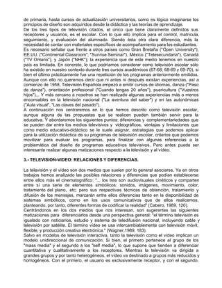 de primaria, hasta cursos de actualización universitarios, como es lógico imaginarse los
principios de diseño son adquiridos desde la didáctica y las teorías de aprendizaje.
De los tres tipos de televisión citados, el único que tiene claramente definidos sus
receptores y usuarios, es el escolar. Con lo que ello implica para el control, matrícula,
seguimiento, y evaluación del alumnado. Siendo ésta otra clara diferencia, más la
necesidad de contar con materiales específicos de acompañamiento para los estudiantes.
Es necesario señalar que frente a otros países como Gran Bretaña ("Open University"),
EE.UU. ("Continental Classroom", "Sunrise Seminar"), México ("Telesecundaria"), Canadá
("TV Ontario"), y Japón ("NHK"); la experiencia que de este medio tenemos en nuestro
país es limitada. En concreto, lo que podríamos considerar como televisión escolar sólo
ha existido en nuestro contexto durante tres cursos académicos (67-68; 68-69 y 69-70), si
bien el último prácticamente fue una repetición de los programas anteriormente emitidos.
Aunque con ello no queremos decir que ni antes ni después existan experiencias, así a
comienzo de 1958, Televisión Española empezó a emitir cursos de idiomas, danza ("Paso
de danza"), orientación profesional ("Cuando tengas 20 años"), puericultura ("Vuestros
hijos")... Y más cercano a nosotros se han realizado algunas experiencias más o menos
encomiables en la televisión nacional ("La aventura del saber") y en las autonómicas
("Aula visual", "Las claves del pasado").
A continuación nos centraremos en lo que hemos descrito como televisión escolar,
aunque alguna de las propuestas que se realicen pueden también servir para la
educativa. Y abordaremos los siguientes puntos: diferencias y complementariedades que
se pueden dar entre los medios televisivos y videográficos, ventajas y limitaciones que
como medio educativo-didáctico se le suele asignar, estrategias que podemos aplicar
para la utilización didáctica de su programas de televisión escolar, criterios que podemos
movilizar para evaluar los programas, para finalizar con algunas referencias a la
problemática del diseño de programas educativos televisivos. Pero antes puede ser
interesante realizar algunas matizaciones respecto a la televisión y al vídeo.

3.- TELEVISION-VIDEO: RELACIONES Y DIFERENCIAS.

La televisión y el vídeo son dos medios que suelen por lo general asociarse. Ya en otros
trabajos hemos analizado las posibles relaciones y diferencias que podían establecerse
entre ellos más el cinematográfico: "... los tres son audiovisuales cinéticos y comparten
entre sí una serie de elementos simbólicos: sonidos, imágenes, movimiento, color,
tratamiento del plano, etc; pero sus respectivas técnicas de obtención, tratamiento y
difusión de los mensajes, marcarán entre ellos diferencias tanto en la disponibilidad de
sistemas simbólicos, como en los usos comunicativos que de ellos realicemos,
planteando, por tanto, diferentes formas de codificar la realidad" (Cabero, 1989, 120).
Centrándonos en los dos medios que nos interesan, son sugerentes las siguientes
matizaciones para diferenciarlos desde una perspectiva general: "el término televisión es
igualado con noticiarios, estudio y sistema de teledifusión nacional, incluyendo cable y
televisión por satélite. El término vídeo se usa intercambiablemente con televisión móvil,
flexible, y producción creativa electrónica." (Wagner,1989, 183).
Salvo en modelos de televisión interactiva, tanto la televisión como el vídeo implican un
modelo unidireccional de comunicación. Si bien, el primero pertenece al grupo de los
"mass media" y el segundo a los "self media", lo que supone que tienden a diferenciar
cuantitativa y cualitativamente a los receptores. Mientras la televisión va dirigida a
grandes grupos y por tanto heterogéneos, el vídeo va destinado a grupos más reducidos y
homogéneos. Con el primero, el usuario es exclusivamente receptor, y con el segundo,
 