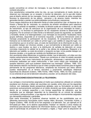 puede convertirse en emisor de mensajes, lo que facilitará usos diferenciados en el
contexto educativo.
Una característica compartida entre los dos, es que normalmente el medio donde se
observan sus mensajes, es un receptor o monitor de televisión, con lo que ello implica
para el diseño sémico de los mensajes. Como es sabido, el tamaño de estos receptores
favorece la observación de los planos cercanos y de alcance medio, mientras los
generales tienden a perder sus potencialidades comunicativas y expresivas.
Como rasgos distintivos de la televisión frente al vídeo podríamos citar: el disponer de un
horario y tiempo fijo de visionado, su condición de emisión simultánea para colectivos
amplios, su carácter no repetible y revisable, la difusión suele ser a distancia, su alto coste
de transmisión, el tipo de estructura en la organización de sus mensajes es lineal y
progresiva, y no favorece la participación de los receptores durante la observación del
programa. Por el contrario el vídeo frente a la televisión posee los siguientes: es repetible
y revisable, tiende a la heterogeneidad y sus mensajes se encuentran focalizados hacia
grupos definidos, disponible en el momento requerido, y facilita la intervención sobre el
mensaje propiciando la participación de los receptores. Si comparamos la televisión
hertziana con la televisión por cable en primer lugar y por satélite en segundo lugar, nos
encontramos que en el primer caso, el costo de transmisión de la información es alto, no
es posible trabajar con diversos canales, y que normalmente la televisión por cable se
destina a usos locales; es decir a la distribución de señales de televisión en zonas
concretas mejorando la calidad de la señal y las ofertas de programas. Respecto a la
televisión por satélite, su costo de emisión y recepción es bajo, no es posible trabajar con
diversos canales, y no puede ser recibida con facilidad por el usuario.
Aún asumiendo estas diferencias no podemos olvidar, que la televisión y el vídeo son dos
medios estrechamente relacionados. "Desde sus comienzos el vídeo ha estado asociado
a la televisión, bien como instrumento de grabación, almacenaje o reproducción de las
emisiones realizadas por estas instituciones; o bien como medio que necesitaba del
receptor televisivo, para que pudiesen observarse sus mensajes". (Cabero, 1989, 107).
Esta estrecha relación nos llevará a que el vídeo cumplirá claras funciones para el registro
permanente de los programas televisivos, ampliando las funciones que éstos últimos
pueden desempeñar en el terreno educativo y propiciando estrategias didácticas
específicas de utilización (Cabero, 1989; Ferrés, 1988; Ferrés, 1994). Es más, puede que
no se entienda el uso de la televisión educativa y escolar, sin la utilización del vídeo.

4.- VALORACIONES EDUCATIVAS DE LA TELEVISION.-

Las ventajas e inconvenientes asignadas al medio que analizamos utilizado en contextos
escolares son diversas y deben ser asumidas con cautela, entre otros por los siguientes
motivos: son realizadas desde perspectivas globales, para su formulación se parte de
posiciones exclusivamente centradas en el medio obviando que éstos adquieren sentido
dentro de un contexto específico y con formas específicas de utilización, que los
resultados que se obtengan dependen de la interacción de un cúmulo de variables
curriculares y extracurriculares, y que algunas de las ventajas e inconvenientes asignados
son demasiado arbitrarias y generales.
Esta cierta diversidad, la podemos observar también en las posibilidades que en
diferentes taxonomías formuladas sobre medios -Allen, Brunswic, Fernández Huerta, y
Gagne- (Cabero, 1990, 42-59) se le han asignado a la televisión. Así, por ejemplo en la
formulada por Allen, se le destina capacidades "medias" en relación a otros medios de
enseñanza para alcanzar objetivos de información táctica y de identificación visual, "alta"
para el aprendizaje de principios de conceptos y reglas, y "baja" para la adquisición de
 