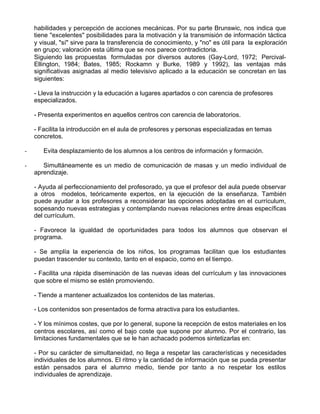 habilidades y percepción de acciones mecánicas. Por su parte Brunswic, nos indica que
    tiene "excelentes" posibilidades para la motivación y la transmisión de información táctica
    y visual, "sí" sirve para la transferencia de conocimiento, y "no" es útil para la exploración
    en grupo; valoración esta última que se nos parece contradictoria.
    Siguiendo las propuestas formuladas por diversos autores (Gay-Lord, 1972; Percival-
    Ellington, 1984; Bates, 1985; Rockamn y Burke, 1989 y 1992), las ventajas más
    significativas asignadas al medio televisivo aplicado a la educación se concretan en las
    siguientes:

    - Lleva la instrucción y la educación a lugares apartados o con carencia de profesores
    especializados.

    - Presenta experimentos en aquellos centros con carencia de laboratorios.

    - Facilita la introducción en el aula de profesores y personas especializadas en temas
    concretos.

-      Evita desplazamiento de los alumnos a los centros de información y formación.

-      Simultáneamente es un medio de comunicación de masas y un medio individual de
    aprendizaje.

    - Ayuda al perfeccionamiento del profesorado, ya que el profesor del aula puede observar
    a otros modelos, teóricamente expertos, en la ejecución de la enseñanza. También
    puede ayudar a los profesores a reconsiderar las opciones adoptadas en el currículum,
    sopesando nuevas estrategias y contemplando nuevas relaciones entre áreas específicas
    del currículum.

    - Favorece la igualdad de oportunidades para todos los alumnos que observan el
    programa.

    - Se amplía la experiencia de los niños, los programas facilitan que los estudiantes
    puedan trascender su contexto, tanto en el espacio, como en el tiempo.

    - Facilita una rápida diseminación de las nuevas ideas del currículum y las innovaciones
    que sobre el mismo se estén promoviendo.

    - Tiende a mantener actualizados los contenidos de las materias.

    - Los contenidos son presentados de forma atractiva para los estudiantes.

    - Y los mínimos costes, que por lo general, supone la recepción de estos materiales en los
    centros escolares, así como el bajo coste que supone por alumno. Por el contrario, las
    limitaciones fundamentales que se le han achacado podemos sintetizarlas en:

    - Por su carácter de simultaneidad, no llega a respetar las características y necesidades
    individuales de los alumnos. El ritmo y la cantidad de información que se pueda presentar
    están pensados para el alumno medio, tiende por tanto a no respetar los estilos
    individuales de aprendizaje.
 