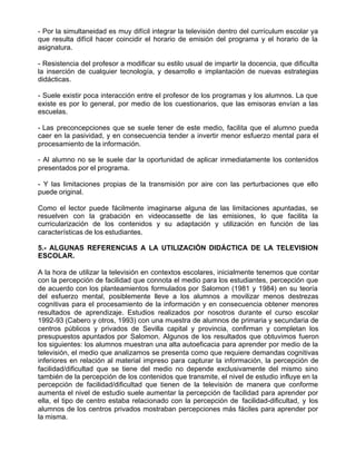 - Por la simultaneidad es muy difícil integrar la televisión dentro del currículum escolar ya
que resulta difícil hacer coincidir el horario de emisión del programa y el horario de la
asignatura.

- Resistencia del profesor a modificar su estilo usual de impartir la docencia, que dificulta
la inserción de cualquier tecnología, y desarrollo e implantación de nuevas estrategias
didácticas.

- Suele existir poca interacción entre el profesor de los programas y los alumnos. La que
existe es por lo general, por medio de los cuestionarios, que las emisoras envían a las
escuelas.

- Las preconcepciones que se suele tener de este medio, facilita que el alumno pueda
caer en la pasividad, y en consecuencia tender a invertir menor esfuerzo mental para el
procesamiento de la información.

- Al alumno no se le suele dar la oportunidad de aplicar inmediatamente los contenidos
presentados por el programa.

- Y las limitaciones propias de la transmisión por aire con las perturbaciones que ello
puede original.

Como el lector puede fácilmente imaginarse alguna de las limitaciones apuntadas, se
resuelven con la grabación en videocassette de las emisiones, lo que facilita la
curricularización de los contenidos y su adaptación y utilización en función de las
características de los estudiantes.

5.- ALGUNAS REFERENCIAS A LA UTILIZACIÓN DIDÁCTICA DE LA TELEVISION
ESCOLAR.

A la hora de utilizar la televisión en contextos escolares, inicialmente tenemos que contar
con la percepción de facilidad que connota el medio para los estudiantes, percepción que
de acuerdo con los planteamientos formulados por Salomon (1981 y 1984) en su teoría
del esfuerzo mental, posiblemente lleve a los alumnos a movilizar menos destrezas
cognitivas para el procesamiento de la información y en consecuencia obtener menores
resultados de aprendizaje. Estudios realizados por nosotros durante el curso escolar
1992-93 (Cabero y otros, 1993) con una muestra de alumnos de primaria y secundaria de
centros públicos y privados de Sevilla capital y provincia, confirman y completan los
presupuestos apuntados por Salomon. Algunos de los resultados que obtuvimos fueron
los siguientes: los alumnos muestran una alta autoeficacia para aprender por medio de la
televisión, el medio que analizamos se presenta como que requiere demandas cognitivas
inferiores en relación al material impreso para capturar la información, la percepción de
facilidad/dificultad que se tiene del medio no depende exclusivamente del mismo sino
también de la percepción de los contenidos que transmite, el nivel de estudio influye en la
percepción de facilidad/dificultad que tienen de la televisión de manera que conforme
aumenta el nivel de estudio suele aumentar la percepción de facilidad para aprender por
ella, el tipo de centro estaba relacionado con la percepción de facilidad-dificultad, y los
alumnos de los centros privados mostraban percepciones más fáciles para aprender por
la misma.
 
