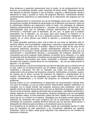 Esta tendencia a responder pasivamente ante el medio, no es exclusivamente de los
alumnos, los profesores también suelen responder de forma similar. Diferentes estudios
han llamado la atención respecto a que el profesor, cognitiva y afectivamente, tiende a
abandonar la clase y ponerla en mano del programa televisivo, manteniendo también
comportamientos específicos no potenciadores de la observación del programa por los
alumnos.
Como posteriormente se mencionará una de las estrategias claves para modificar estas
percepciones iniciales de facilidad de aprendizaje con la televisión que tenemos, radica en
la metodología didáctica que apliquemos sobre el medio. Una estrategia de utilización
didáctica exclusivamente de presentación y visionado del programa de televisión, tiene
potencialidades para que se obtengan mínimas repercusiones de adquisición de
información y motivación para el estudiante. De ahí, que el papel que el profesor
desempeñe con la televisión, es una pieza clave para asegurar la inserción en la
programación de la emisión, de él va a depender proveer un armazón inteligente y la
creación de un clima afectivo que facilite la atención y comprensión de lo que es
observado.
En líneas generales podríamos decir, que el éxito de una serie de televisión está en
estrecha relación con la sensibilidad, imaginación, creencias e interpretación del medio y
del currículum, que pueda tener el profesor. Algunos de los fallos de los usos de los
programas televisivos educativos, pueden perfectamente atribuirse más a su no
integración en el currículum, siendo percibido como elemento periférico de éste, que a la
estructuración y características técnicas y conceptuales del programa. Debemos ser
conscientes que como cualquier medio didáctico, la decisión de su utilización, o no, debe
de depender más de elementos curriculares que de aspectos técnicos-estéticos, aspectos
como: problema comunicativo que poseo, contenidos a transmitir, calidad didáctica-
educativa del material, características de mis estudiantes..., son los que determinarán la
elección, o no del medio.
Como ya indicamos, una de las limitaciones que tiene la televisión para su introducción en
el aula, radica en el desconocimiento que el profesor pueda tener del programa, sus
contenidos y estructura. Por ello es necesario que exista una buena y estrecha
colaboración entre el profesor del programa- productor- distribuidora y el profesor usuario,
de manera que el último conozca de antemano los objetivos y características de la
emisión. Para ello dos son las estrategias que suelen utilizarse: el diseño de material
impreso complementario y la emisión del programa en emisiones exclusivas para
profesores.
Aunque ambas no son contradictorias, la elaboración de documentación impresa tiene
una serie de ventajas, ya que se puede abordar determinados aspectos específicos no
recogidos con la simple emisión del programa exclusiva para profesores, como por
ejemplo: banda de edad de los alumnos a los que va destinado el programa, calendario-
horario de las emisiones, objetivos generales que se persiguen, actividades pertinentes a
realizar después de la emisión del programa, refuerzos posteriores que es aconsejable
que el profesor realice, sucinta ilustración gráfica del tema, detalle de la documentación
visual que se va a ofrecer en el espacio, estrategias que el profesor puede aplicar para
relacionar los contenidos del nuevo programa con los ya observados, sugerencias de
actividades de evaluación, posibles términos técnicos que los alumnos desconozcan, y
bibliografía de referencia para el profesor y de ampliación para los alumnos.
Si el programa se ha emitido en otros canales, puede ser aconsejable aportar en esta
guía los resultados de esta experiencia y los comentarios realizados por aquellos
profesores. Como es lógico, estas guías adquieren más relevancia en los modelos de
educación a distancia.
 