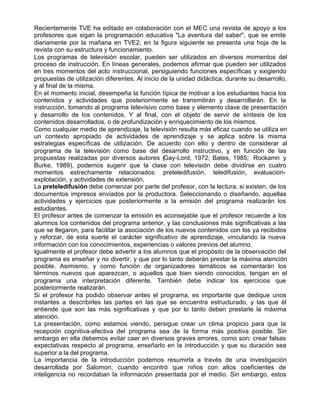 Recientemente TVE ha editado en colaboración con el MEC una revista de apoyo a los
profesores que sigan la programación educativa "La aventura del saber", que se emite
diariamente por la mañana en TVE2, en la figura siguiente se presenta una hoja de la
revista con su estructura y funcionamiento.
Los programas de televisión escolar, pueden ser utilizados en diversos momentos del
proceso de instrucción. En líneas generales, podemos afirmar que pueden ser utilizados
en tres momentos del acto instruccional, persiguiendo funciones específicas y exigiendo
propuestas de utilización diferentes. Al inicio de la unidad didáctica, durante su desarrollo,
y al final de la misma.
En el momento inicial, desempeña la función típica de motivar a los estudiantes hacia los
contenidos y actividades que posteriormente se transmitirán y desarrollarán. En la
instrucción, tomando al programa televisivo como base y elemento clave de presentación
y desarrollo de los contenidos. Y al final, con el objeto de servir de síntesis de los
contenidos desarrollados, o de profundización y enriquecimiento de los mismos.
Como cualquier medio de aprendizaje, la televisión resulta más eficaz cuando se utiliza en
un contexto apropiado de actividades de aprendizaje y se aplica sobre la misma
estrategias específicas de utilización. De acuerdo con ello y dentro de considerar al
programa de la televisión como base del desarrollo instructivo, y en función de las
propuestas realizadas por diversos autores (Gay-Lord, 1972; Bates, 1985; Rockamn y
Burke, 1989), podemos sugerir que la clase con televisión debe dividirse en cuatro
momentos estrechamente relacionados: preteledifusión, teledifusión, evaluación-
explotación, y actividades de extensión.
La preteledifusión debe comenzar por parte del profesor, con la lectura, si existen, de los
documentos impresos enviados por la productora. Seleccionando o diseñando, aquellas
actividades y ejercicios que posteriormente a la emisión del programa realizarán los
estudiantes.
El profesor antes de comenzar la emisión es aconsejable que el profesor recuerde a los
alumnos los contenidos del programa anterior, y las conclusiones más significativas a las
que se llegaron, para facilitar la asociación de los nuevos contenidos con los ya recibidos
y reforzar, de esta suerte el carácter significativo de aprendizaje, vinculando la nueva
información con los conocimientos, experiencias o valores previos del alumno.
Igualmente el profesor debe advertir a los alumnos que el propósito de la observación del
programa es enseñar y no divertir, y que por lo tanto deberán prestar la máxima atención
posible. Asimismo, y como función de organizadores temáticos se comentarán los
términos nuevos que aparezcan, o aquellos que bien siendo conocidos, tengan en el
programa una interpretación diferente. También debe indicar los ejercicios que
posteriormente realizarán.
Si el profesor ha podido observar antes el programa, es importante que dedique unos
instantes a describirles las partes en las que se encuentra estructurado, y las que él
entiende que son las más significativas y que por lo tanto deben prestarle la máxima
atención.
La presentación, como estamos viendo, persigue crear un clima propicio para que la
recepción cognitiva-afectiva del programa sea de la forma más positiva posible. Sin
embargo en ella debemos evitar caer en diversos graves errores, como son: crear falsas
expectativas respecto al programa, enseñarlo en la introducción y que su duración sea
superior a la del programa.
La importancia de la introducción podemos resumirla a través de una investigación
desarrollada por Salomon, cuando encontró que niños con altos coeficientes de
inteligencia no recordaban la información presentada por el medio. Sin embargo, estos
 