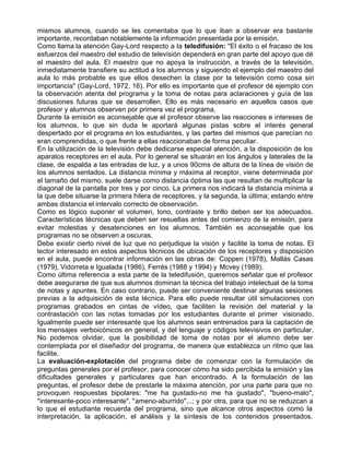 mismos alumnos, cuando se les comentaba que lo que iban a observar era bastante
importante, recordaban notablemente la información presentada por la emisión.
Como llama la atención Gay-Lord respecto a la teledifusión: "El éxito o el fracaso de los
esfuerzos del maestro del estudio de televisión dependerá en gran parte del apoyo que dé
el maestro del aula. El maestro que no apoya la instrucción, a través de la televisión,
inmediatamente transfiere su actitud a los alumnos y siguiendo el ejemplo del maestro del
aula lo más probable es que ellos desechen la clase por la televisión como cosa sin
importancia" (Gay-Lord, 1972, 16). Por ello es importante que el profesor dé ejemplo con
la observación atenta del programa y la toma de notas para aclaraciones y guía de las
discusiones futuras que se desarrollen. Ello es más necesario en aquellos casos que
profesor y alumnos observen por primera vez el programa.
Durante la emisión es aconsejable que el profesor observe las reacciones e intereses de
los alumnos, lo que sin duda le aportará algunas pistas sobre el interés general
despertado por el programa en los estudiantes, y las partes del mismos que parecían no
eran comprendidas, o que frente a ellas reaccionaban de forma peculiar.
En la utilización de la televisión debe dedicarse especial atención, a la disposición de los
aparatos receptores en el aula. Por lo general se situarán en los ángulos y laterales de la
clase, de espalda a las entradas de luz, y a unos 90cms de altura de la línea de visión de
los alumnos sentados. La distancia mínima y máxima al receptor, viene determinada por
el tamaño del mismo, suele darse como distancia óptima las que resultan de multiplicar la
diagonal de la pantalla por tres y por cinco. La primera nos indicará la distancia mínima a
la que debe situarse la primera hilera de receptores, y la segunda, la última; estando entre
ambas distancia el intervalo correcto de observación.
Como es lógico suponer el volumen, tono, contraste y brillo deben ser los adecuados.
Características técnicas que deben ser resueltas antes del comienzo de la emisión, para
evitar molestias y desatenciones en los alumnos. También es aconsejable que los
programas no se observen a oscuras.
Debe existir cierto nivel de luz que no perjudique la visión y facilite la toma de notas. El
lector interesado en estos aspectos técnicos de ubicación de los receptores y disposición
en el aula, puede encontrar información en las obras de: Coppen (1978), Mallás Casas
(1979), Vidorreta e Igualada (1986), Ferrés (1988 y 1994) y Mcvey (1989).
Como última referencia a esta parte de la teledifusión, queremos señalar que el profesor
debe asegurarse de que sus alumnos dominan la técnica del trabajo intelectual de la toma
de notas y apuntes. En caso contrario, puede ser conveniente destinar algunas sesiones
previas a la adquisición de esta técnica. Para ello puede resultar útil simulaciones con
programas grabados en cintas de vídeo, que faciliten la revisión del material y la
contrastación con las notas tomadas por los estudiantes durante el primer visionado.
Igualmente puede ser interesante que los alumnos sean entrenados para la captación de
los mensajes verboicónicos en general, y del lenguaje y códigos televisivos en particular.
No podemos olvidar, que la posibilidad de toma de notas por el alumno debe ser
contemplada por el diseñador del programa, de manera que establezca un ritmo que las
facilite.
La evaluación-explotación del programa debe de comenzar con la formulación de
preguntas generales por el profesor, para conocer cómo ha sido percibida la emisión y las
dificultades generales y particulares que han encontrado. A la formulación de las
preguntas, el profesor debe de prestarle la máxima atención, por una parte para que no
provoquen respuestas bipolares: "me ha gustado-no me ha gustado", "bueno-malo",
"interesante-poco interesante", "ameno-aburrido"...; y por otra, para que no se reduzcan a
lo que el estudiante recuerda del programa, sino que alcance otros aspectos como la
interpretación, la aplicación, el análisis y la síntesis de los contenidos presentados.
 