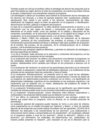 También puede ser útil que el profesor utilice la estrategia de desviar las preguntas que le
sean formuladas por algún alumno al resto de compañeros, de manera que estas mismas
le ayuden a diagnosticar a los estudiantes respecto al programa.
Las estrategias a utilizar por el profesor para analizar la comprensión de los mensajes por
los alumnos son diversas, y a título de ejemplo podemos citar: cuestionarios verbales,
reproducción libre verbal o por escrito a los alumnos, reconocimiento de fotos,
clasificación de imágenes según el orden de aparición en el programa, e identificación-
denominación de fotos, gráficas e imágenes del programa.
La fase de la evaluación-explotación no debe alcanzar exclusivamente al alumno y a la
información que ha sido capaz de retener y comprender, sino que también debe
adentrarse en el propio medio, como por ejemplo: en la calidad y adecuación de los
contenidos comentados, en la estructura del programa, en la calidad de la imagen, en el
vocabulario, en la sincronización imagen-sonido, y en el tiempo (Cabero, 1992).
Salomon y Martín (1983) han propuesto un modelo de evaluación de la televisión
educativa partiendo de tres componentes: las entradas, el proceso y los productos.
Componentes quecombinandolos les llevan a distinguir siete tipos posibles de evaluación:
de la entrada, del proceso, de los productos, de la entrada-producto, de la entrada-
proceso, y de la entrada-proceso-producto.
Evaluaciones que persiguen objetivos diferentes, y permiten la utilización de estrategias y
técnicas específicas de análisis.
1) La de la "entrada" suele centrarse en la estructura y contenidos del programa y en las
características de los receptores de los mensajes.
2) La evaluación del "proceso" se refiere a las situaciones circundantes al programas, en
las estrategias didácticas que suelen aplicarse sobre el mismo, los estudiantes y el
profesor, adoptándolas como variables que influyen en los productos a alcanzar con el
medio.
3) La evaluación del "producto" se centra en los aprendizajes adquiridos con la interacción
con el medio, la adquisición y desarrollo de habilidades cognitivas, y la modificación de las
actitudes de los receptores hacia los contenidos y hacia el medio.
4) La evaluación "entrada-producto", se presenta como la más usual de las utilizadas,
suele adoptar la forma de relacionar determinadas características o formas de diseño de
un programa con determinados productos a alcanzar con el mismo, o la significación de
determinadas habilidades cognitivas de los estudiantes en los productos cognitivos y de
rendimiento que se obtienen con un medio, adoleciendo del problema de olvidar la
influencia de las variables procesuales.
5) La evaluación "entrada-proceso", se preocupa por la significación que determinadas
variables de entrada pueden tener en los procesos intermedios de aprendizaje.
6) La evaluación "proceso-producto", busca relaciones entre factores organizativos y
contextuales y los productos diferenciados que se obtienen con los mismos.
7) Y por último, la evaluación "entrada-proceso-producto", que persigue analizar los
efectos que puede tener un programa, como su eficacia, en un contexto particular de
aprendizaje.
La evaluación general del programa puede hacerse en torno a una serie de criterios,
como presentamos en el modelo formulado por Salomon y Martín, a título de ejemplo,
algunas de las preguntas que puede realizar el profesor son las siguientes: ¿El ritmo de la
televisión fue adecuado a las características de los alumnos?, ¿Las explicaciones e
instrucciones fueron claras y comprendidas por los estudiantes?, ¿El vocabulario utilizado
en el programa estaba a nivel de los alumnos?, ¿Atraía la atención?, ¿Motivó a los
alumnos?, ¿La información, los materiales, los experimentos, etc., presentados, los
hubiera podido presentar el maestro?, ¿Era necesario el uso de la televisión para la
 