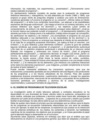 información, los materiales, los experimentos... presentados?, ¿Técnicamente como
estaba realizado el programa?...
Un planteamiento bastante completo de pautas para la evaluación de programas
didácticos televisivos y videográficos, ha sido elaborado por Ferrés (1988 y 1994), que
propone un grupo bierto de preguntas dirigidas a analizar una serie de dimensiones:
cuestiones generales (¿Funciona el programa en su conjunto?, ¿Dónde radica el interés
del programa?..), el tema (Los contenidos transmitidos, ¿se adecuan a las posibilidades
expresivas del lenguaje audiovisual?, ¿Se integra el tema en el contexto educativo, en el
proceso didáctico que siguen los alumnos?...), los objetivos (¿Qué cambio de
comportamiento, de actitud o de destreza pretende conseguir estos objetivos?, ¿Cuál es
la función básica que pretende cumplir el programa?...), el planteamiento didáctico (¿Se
advierte que hubo un trabajo previo a la realización, trabajo sobre el papel, de concepción,
de clarificación de objetivos y de medios?, ¿Va acompañado el programa de una guía
didáctica adecuada a sus planteamiento y a las necesidades de los alumnos?..), la
estructura (¿Tiene el programa un arranque que despierte el interés de los estudiantes?,
Si se trata de un programa puramente informativo, ¿se realiza al final un resumen, una
síntesis?...), la guía didáctica (¿Qué elementos contiene?, ¿Cubre la guía las posibles
lagunas temáticas que pueda presentar el programa?...), el planteamiento audiovisual
(¿Se trata de un auténtico programa audiovisual o simplemente de un discurso verbal
ilustrado con imágenes y amenizado con música de fondo?, ¿Está el programa
perfectamente secuenciado?...), valoraciones técnicas: la imagen (Las tomas ¿tienen un
mínimo de calidad técnica?, ¿Está bien planificado el programa?...), valoraciones
técnicas: la banda sonora (¿Está limpia la banda sonora de ruidos, zumbidos,
alteraciones?, ¿Tiene entidad la música como elemento expresivo o es una simple música
de fondo?...), y la interacción de los elementos (¿Se introduce una auténtica interacción
entre todos los elementos expresivos?, ¿Las imágenes ¿cumplen simplemente la función
de ilustrar el texto hablado?...).
Puede resultar interesante establecer los mecanismo oportunos, para que las
evaluaciones y propuestas aportadas por los profesores del aula lleguen a los productores
de los programas y a los futuros utilizadores de los mismos. Para ello pueden
establecerse diversos procedimientos: cuestionarios destinados a recoger los aspectos
positivos y las limitaciones, reacciones de los estudiantes y propuestas de los profesores,
reuniones periódicas con profesores y alumnos de la zonas, investigaciones
experimentales y cuasiexperimentales de seguimiento...

6.- EL DISEÑO DE PROGRAMAS DE TELEVISION ESCOLAR.

La investigación sobre el medio televisivo aplicado a contextos educativos se ha
desarrollado en una diversidad de líneas: efectos sobre la audiencia, comparativa con
otros medios, actitudes que profesores y alumnos suelen tener hacia ella, estrategias de
utilización por parte de los profesores... y aspectos de su producción y diseño que pueden
facilitar el aprendizaje. Es esta última sobre la que nos detendremos a continuación.
Debe de quedar claro desde el principio que las estrategias que se utilicen para el diseño
de los programas se encuentran fuertemente relacionadas por una serie de variables,
como por ejemplo: la edad de los receptores, la experiencia que posean en la interacción
con los sistemas simbólicos de los medios, los contenidos a transmitir, las habilidades
cognitivas de los receptores, los objetivos que se persigan, y en líneas generales el papel
que la televisión llegue a desempeñar en el currículum.
Asumiendo estos aspectos, tenemos sin embargo que decir que el análisis que aquí
efectuaremos se situará en una perspectiva general, que debe ser adaptada y revisada a
 