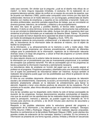 cada caso concreto. Sin olvidar que la pregunta: ¿cuál es el diseño más eficaz de un
medio?, no tiene ninguna respuesta inmediata, ni exclusiva. En la realización de un
programa televisivo escolar, deben de confluir en un equipo de una serie de expertos, que
de acuerdo con Martínez (1992), podría estar compuesto como mínimo por tres tipos de
profesionales: técnicos en el medio televisivo y en sus lenguajes, profesionales de diseño
didáctico con medios de enseñanza, y expertos en los contenidos a transmitir. Cada uno
de estos profesionales, asumirán parcelas específicas de trabajo, que se concretarán en
diversos guiones: televisivo, de contenido, y didáctico y de acompañamiento.
De estos tres tipos de guiones y posibles diseños, el técnico debe supeditarse al
didáctico. O dicho en otros términos, la toma más estética y técnicamente más sofisticada,
no es por principio la didácticamente más válida. Aunque con ello no queremos decir que
olvidemos el principio formulado por el realizador de Sesame Street, Palmer: "la premisa
de que el poder de instruir depende de la capacidad de atraer la atención específicamente
por medio de estrategias de presentación". (Baggaley y Duck, 1979, 23).
En cualquier sistema de comunicación unidireccional, y la televisión es ejemplo típico de
ello, la redundancia de la información debe de elevarse al máximo, con el objeto de
facilitar la comprensión
de la información, y su almacenamiento en la memoria a corto y medio plazo. Esta
redundancia puede propiciarse por diversos procedimientos: utilización de diferentes
códigos para la presentación de la información, repetición de la información relevante
diversas veces a lo largo del programa, o ubicar al final del programa un sumario donde
se repitan las ideas claves.
En clara relación directa con lo anterior debe de tenerse en cuenta que la redundancia de
la información por el procedimiento que sea es inversamente proporcional, a la cantidad
de conceptos que podamos transmitir. Por ello es aconsejable que en los programas se
tienda a presentar la información importante y estrictamente necesaria.
La redundancia debe de ampliarse en función del papel que se le pueda asignar al
profesor en el programa. Programas pensados y diseñados para una interacción individual
con el sujeto los parámetros de redundancia deben ser máximos. Aunque también el
realizador del programa puede jugar con las posibilidades que ofrece la grabación de las
emisiones en vídeo.
El ritmo es una variables claramente diferenciadora entre los programas de televisión
escolar y de entretenimiento. Claramente, la acción y el movimiento auditivo y visual es un
elemento ampliamente utilizado en la televisión de entretenimiento para llamar la
atención, llegando a tener unos efectos positivos de atracción de los receptores. Por el
contrario en la escolar, altas ritmos elevados pueden tener los efectos contrarios respecto
al aprendizaje.
Una de las variables que ha despertado cierto interés ha sido el tiempo aconsejable de
duración de los programas. Aunque desconocemos estudios concluyentes al respecto,
creo que de acuerdo con las aportaciones de los realizados desde la psicología cognitiva
sobre la percepción, memoria y atención, se pueden sugerir los intervalos de 10-15
minutos para alumnos de primaria, y de 20-25 minutos para alumnos de secundaria y
formación de adultos.
Respecto a las posibles relaciones entre la estructura general del programa u
organización de la información, y los objetivos que se pretendan conseguir, Decaigny
(1978), Bourron (1980) y Rodríguez Diéguez (1985) han realizado algunas propuestas.
Nosotros no centraremos en la del profesor Rodríguez Diéguez (1985), quién plantea dos
grandes niveles de ordenación de los mensajes: abiertos o cerrados. En los primeros la
información se presenta de una forma rigurosa, precisa, limitada y ofrecida en secuencias
 