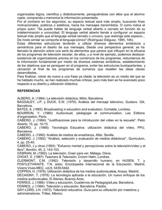 organizadas lógica, científica y didácticamente, persiguiéndose con ellos que el alumno
capte, comprenda o memorice la información presentada.
Por el contrario en los segundos, su espacio textual será más amplio, buscando fines
motivacionales, poéticos o estéticos, hacia los mensajes transmitidos. O como indica el
propio autor: "Se puede hablar de lenguaje verbal abierto o cerrado en función de su
indeterminación o univocidad. El lenguaje verbal abierto tiende a configurar un espacio
textual más amplio que el lenguaje verbal cerrado o unívoco, que restringe este espacio...
De modo similar se comporta el lenguaje icónico" (Rodríguez Diéguez, 1985, 146).
Estas diferentes estructuras tenderán a utilizar diversos elementos sintácticos y
semánticos para el diseño de sus mensajes. Desde una perspectiva general, se ha
llamado la atención sobre una serie de elementos que parece que influyen en la eficacia
de los programas de televisión escolar, de ellos, y a nivel de ejemplo, podemos destacar:
existencia de organizadores previos en los comienzos de los programas, redundancia de
la información fundamental por medio de diversos sistemas simbólicos, establecimiento
de los objetivos que se persiguen en el programa, evitar las estructuras bustoparlantes, y
ubicación al final de los programas de sumarios que resalten las ideas claves
desarrolladas.
Para finalizar, volver de nuevo a una frase ya citada: la televisión es un medio del que se
ha hablado mucho, se han realizado muchas críticas, pero más bien se ha avanzado poco
respecto a su diseño y utilización didáctica.

REFERENCIAS

ALBERO, A. (1984): La televisión didáctica, Mitre, Barcelona.
BAGGALEY, J.P. y DUCK, S.W. (1979): Análisis del mensaje televisivo, Gustavo Gili,
Barcelona.
BATES, A. (1985): Broadcasting in education and evaluation, Contable, Londres.
BOURRON, Y. (1980): Audiovisuel, pédagogie et communication, Les Editions
d'organisation, París.
CABERO, J. (1984): "Justificaciones para la introducción del vídeo en la escuela", Patio
Abierto, 15, pp. 10-15.
CABERO, J. (1989): Tecnología Educativa: utilización didáctica del vídeo, PPU,
Barcelona.
CABERO, J. (1990): Análisis de medios de enseñanza, Alfar, Sevilla.
CABERO, J. (1992): "Análisis, selección y evaluación de medios didácticos", Qurriculum,
4, pp. 25-40.
CABERO, J y otros (1993): "Esfuerzo mental y percepciones sobre la televisión/vídeo y el
libro", Bordón, 45, 2, 143-153.
CEBRIAN, M. (1992): La televisión. Creer para ver, Málaga, Clave.
CHOAT, E. (1987): Teachers & Televisión, Croom Helm, Londres.
CLERMONT, C.M. (1992): Televisión y desarrollo humano, en HUSEN, T. y
POSTLETHWAITE, T.N. (eds): Enciclopedia Internacional de la Educación, Madrid,
Vicens Vives-MEC, vol.9, 5439-5442.
COPPEN, H. (1978): Utilización didáctica de los medios audiovisuales, Anaya, Madrid.
DECAIGNY, T. (1978): La tecnología aplicada a la educación. Un nuevo enfoque de los
medios audiovisuales, El Ateneo, Buenos Aires.
FERRES, J. (1988): Vídeo y educación, Cuadernos de Pedagogía/Laia, Barcelona.
FERRES, J. (1994): Televisión y educación, Barcelona, Paidós.
GAY-LORD, J.H. (1972): Televisión educativa. Guía para su utilización por maestros y
administradores, Trillas, México.
 