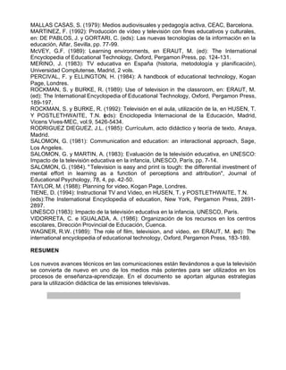 MALLAS CASAS, S. (1979): Medios audiovisuales y pedagogía activa, CEAC, Barcelona.
MARTINEZ, F. (1992): Producción de vídeo y televisión con fines educativos y culturales,
en: DE PABLOS, J. y GORTARI, C. (eds): Las nuevas tecnologías de la información en la
educación, Alfar, Sevilla, pp. 77-99.
McVEY, G.F. (1989): Learning environments, en ERAUT, M. (ed): The International
Encyclopedia of Educational Technology, Oxford, Pergamon Press, pp. 124-131.
MERINO, J. (1983): TV educativa en España (historia, metodología y planificación),
Universidad Complutense, Madrid, 2 vols.
PERCIVAL, F. y ELLINGTON, H. (1984): A handbook of educational technology, Kogan
Page, Londres.
ROCKMAN, S. y BURKE, R. (1989): Use of television in the classroom, en: ERAUT, M.
(ed): The International Encyclopedia of Educational Technology, Oxford, Pergamon Press,
189-197.
ROCKMAN, S. y BURKE, R. (1992): Televisión en el aula, utilización de la, en HUSEN, T.
Y POSTLETHWAITE, T.N. ( ds): Enciclopedia Internacional de la Educación, Madrid,
                               e
Vicens Vives-MEC, vol.9, 5426-5434.
RODRIGUEZ DIEGUEZ, J.L. (1985): Currículum, acto didáctico y teoría de texto, Anaya,
Madrid.
SALOMON, G. (1981): Communication and education: an interactional approach, Sage,
Los Angeles.
SALOMON, G. y MARTIN, A. (1983): Evaluación de la televisión educativa, en UNESCO:
Impacto de la televisión educativa en la infancia, UNESCO, París, pp. 7-14.
SALOMON, G. (1984). " Television is easy and print is tough: the differential investment of
mental effort in learning as a function of perceptions and attribution", Journal of
Educational Psychology, 78, 4, pp. 42-50.
TAYLOR, M. (1988): Planning for video, Kogan Page, Londres.
TIENE, D. (1994): Instructional TV and Video, en HUSEN, T. y POSTLETHWAITE, T.N.
(eds):The Insternational Encyclopedia of education, New York, Pergamon Press, 2891-
2897.
UNESCO (1983): Impacto de la televisión educativa en la infancia, UNESCO, París.
VIDORRETA, C. e IGUALADA, A. (1986): Organización de los recursos en los centros
escolares, Dirección Provincial de Educación, Cuenca.
WAGNER, R.W. (1989): The role of film, television, and video, en ERAUT, M. (ed): The
international encyclopedia of educational technology, Oxford, Pergamon Press, 183-189.

RESUMEN

Los nuevos avances técnicos en las comunicaciones están llevándonos a que la televisión
se convierta de nuevo en uno de los medios más potentes para ser utilizados en los
procesos de enseñanza-aprendizaje. En el documento se aportan algunas estrategias
para la utilización didáctica de las emisiones televisivas.
 