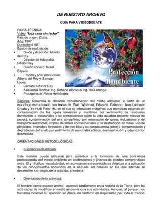 DE NUESTRO ARCHIVO
                                   GUIA PARA VIDEODEBATE

    FICHA TÉCNICA
    Vídeo “Una casa sin techo”
    País de origen: Cuba.
    Año: 1997
    Duración: 6´50´´
    Equipo de realización:
•        Guión y dirección: Alberto
    del Rey
•        Director de fotografía:
    Néstor Rey
•        Diseño sonoro: Israel
    Cepera
•        Edición y post producción:
    Alberto del Rey y Samuel
    López.
•        Cámara: Néstor Rey
•        Asistencia técnica: Ing. Roberto Alonso e Ing. Raúl Arango.
•        Protagonista: Felipe Hernández

    Sinopsis: Denuncia la creciente contaminación del medio ambiente a partir de un
    monologo estructurado con textos de Walt Whitman, Eduardo Galeano, Ivan Lachovic
    Croata y Ye Hudi Renv Hiu en el que se intercalan imágenes que muestran escenas de:
    contaminación de las aguas terrestres y marítimas por vertimiento de residuales
    domésticos e industriales y su consecuencia sobre la vida acuática (muerte masiva de
    peces), contaminación del aire atmosférico por emanación de gases industriales y del
    transporte automotor, empleo de armas convencionales y de destrucción en masa, uso de
    plagicidas, incendios forestales y de otro tipo y su consecuencia (smog), contaminación y
    degradación del suelo por vertimiento de residuales sólidos, desforestación y urbanización
    desmedida.

    ORIENTACIONES METODOLÓGICAS:

•       Sugerencia de empleo.

    Este material puede utilizarse para contribuir a la formación de una conciencia
    proteccionista del medio ambiente en adolescentes y jóvenes de edades comprendidas
    entre 12 y 18 años, visualizándolo en actividades extracurriculares dirigidas a la aplicación
    de los conocimientos adquiridos en la escuela, en debates en los que además se
    desarrollen los rasgos de la actividad creadora.

•       Orientación de la actividad:

    El hombre, como especie animal, apareció tardíamente en la historia de la Tierra, pero ha
    sido capaz de modificar el medio ambiente con sus actividades. Aunque, al parecer, los
    humanos hicieron su aparición en África, no tardaron en dispersarse por todo el mundo.
 