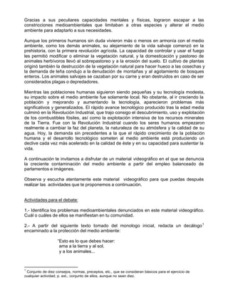 Gracias a sus peculiares capacidades mentales y físicas, lograron escapar a las
constricciones medioambientales que limitaban a otras especies y alterar el medio
ambiente para adaptarlo a sus necesidades.

Aunque los primeros humanos sin duda vivieron más o menos en armonía con el medio
ambiente, como los demás animales, su alejamiento de la vida salvaje comenzó en la
prehistoria, con la primera revolución agrícola. La capacidad de controlar y usar el fuego
les permitió modificar o eliminar la vegetación natural, y la domesticación y pastoreo de
animales herbívoros llevó al sobrepastoreo y a la erosión del suelo. El cultivo de plantas
originó también la destrucción de la vegetación natural para hacer hueco a las cosechas y
la demanda de leña condujo a la denudación de montañas y al agotamiento de bosques
enteros. Los animales salvajes se cazaban por su carne y eran destruidos en caso de ser
considerados plagas o depredadores.

Mientras las poblaciones humanas siguieron siendo pequeñas y su tecnología modesta,
su impacto sobre el medio ambiente fue solamente local. No obstante, al ir creciendo la
población y mejorando y aumentando la tecnología, aparecieron problemas más
significativos y generalizados. El rápido avance tecnológico producido tras la edad media
culminó en la Revolución Industrial, que trajo consigo el descubrimiento, uso y explotación
de los combustibles fósiles, así como la explotación intensiva de los recursos minerales
de la Tierra. Fue con la Revolución Industrial cuando los seres humanos empezaron
realmente a cambiar la faz del planeta, la naturaleza de su atmósfera y la calidad de su
agua. Hoy, la demanda sin precedentes a la que el rápido crecimiento de la población
humana y el desarrollo tecnológico someten al medio ambiente está produciendo un
declive cada vez más acelerado en la calidad de éste y en su capacidad para sustentar la
vida.

A continuación te invitamos a disfrutar de un material videográfico en el que se denuncia
la creciente contaminación del medio ambiente a partir del empleo balanceado de
parlamentos e imágenes.

Observa y escucha atentamente este material videográfico para que puedas después
realizar las actividades que te proponemos a continuación.


Actividades para el debate:

1.- Identifica los problemas medioambientales denunciados en este material videográfico.
Cuál o cuáles de ellos se manifiestan en tu comunidad.

2.- A partir del siguiente texto tomado del monologo inicial, redacta un decálogo 1
encaminado a la protección del medio ambiente:

                   “Esto es lo que debes hacer:
                    ama a la tierra y al sol,
                    y a los animales...



1
 Conjunto de diez consejos, normas, preceptos, etc., que se consideran básicos para el ejercicio de
cualquier actividad; p. ext., conjunto de ellos, aunque no sean diez.
 