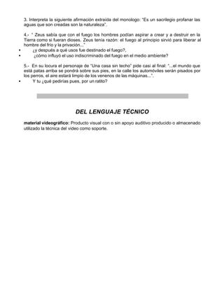 3. Interpreta la siguiente afirmación extraída del monologo: “Es un sacrilegio profanar las
  aguas que son creadas son la naturaleza”.

  4.- “ Zeus sabía que con el fuego los hombres podían aspirar a crear y a destruir en la
  Tierra como si fueran dioses. Zeus tenía razón: el fuego al principio sirvió para liberar al
  hombre del frío y la privación...”
•      ¿y después a qué usos fue destinado el fuego?,
•       ¿cómo influyó el uso indiscriminado del fuego en el medio ambiente?

  5.- En su locura el personaje de “Una casa sin techo” pide casi al final: “...el mundo que
  está patas arriba se pondrá sobre sus pies, en la calle los automóviles serán pisados por
  los perros, el aire estará limpio de los venenos de las máquinas...”.
•      Y tu ¿qué pedirías pues, por un ratito?




                             DEL LENGUAJE TÉCNICO
  material videográfico: Producto visual con o sin apoyo auditivo producido o almacenado
  utilizado la técnica del video como soporte.
 
