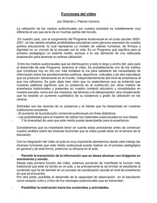Funciones del vídeo

                                  por Orlando L. Palmer Carrera.

    La utilización de los medios audiovisuales por nuestra sociedad es notablemente muy
    diferente al uso que se le da en muchas partes del mundo.

     En nuestro país, con el surgimiento del Programa Audiovisual en el curso escolar 2000-
    2001, se han abierto amplias posibilidades educativas como genuina expresión de nuestra
    política educacional, la cual representa un modelo de valores humanos, de firmeza y
    dignidad en un vínculo de la escuela con la vida. Es un Programa que significa para el
    proceso pedagógico un potente medio, aunque a la vez demande de una adecuada
    preparación para alcanzar su exitosa utilización.

     Entre los medios audiovisuales que se distribuyeron a todo lo largo y ancho del país para
    el desarrollo de este Programa, tenemos al vídeo. Es probablemente uno de los medios
    que constituye hoy en día con más fortaleza la vía para satisfacer las necesidades de
    información sobre los acontecimientos políticos, deportivos, culturales y de otra naturaleza
    que se producen diariamente en el mundo, independientemente del nivel de enseñanza al
    que nos refiramos. Es justo dejar bien claro que no pretendemos que se entienda que
    nuestras palabras significan que su presencia es la sustitución por otros medios de
    enseñanza tradicionales y presentes en nuestro contexto educativo y consolidados en
    nuestra escuela, como son los impresos, las láminas o el retroproyector; sino simplemente
    que ha existido un aumento cuantitativo de su existencia y grado de utilización en los
    centros.

    Sobradas son las razones de su presencia y el interés que ha despertado en nuestras
    instituciones escolares:
    - El aumento de la producción comercial audiovisual con fines didácticos.
    - Las posibilidades para el maestro de utilizar los materiales audiovisuales en sus clases.
-       Y la diversidad de usos que este medio puede desempeñar para la enseñanza.

    Consideramos que es importante tener en cuenta estas precisiones antes de comenzar
    nuestro análisis sobre las diversas funciones que el vídeo puede tener en el terreno de la
    educación.

    Con la integración del vídeo al aula es muy importante plantearnos desde este trabajo las
    diversas funciones que este medio audiovisual puede realizar en el proceso pedagógico
    en general y de esta forma, potenciar su eficacia en el aula:

-       Permitir la transmisión de la información que se desea alcanzar con imágenes en
    movimiento y sonido.
    Desde esta primera función del vídeo, estamos poniendo de manifiesto la función más
    tradicional que éste ha tenido en el aula, y es precisamente la de brindar al estudiante el
    contenido que ha de asimilar en un proceso de socialización acorde al nivel de enseñanza
    en que se encuentra.
    Por otra parte, posibilita el desarrollo de la capacidad de observación en el estudiante
    como receptor culto y crítico de los mensajes audiovisuales que se transmiten.

-      Posibilitar la motivación hacia los contenidos y actividades.
 