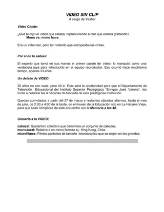 VIDEO SIN CLIP
                                    A cargo de Yasbel

Video Chiste:

¿Qué le dijo un video que estaba reproduciendo a otro que estaba grabando?
     Mono ve, mono hace.

Era un video tan, pero tan violento que estropeaba las cintas.


Por si no lo sabías:

El experto que tomó en sus manos el primer casete de video, lo manipuló como una
verdadera joya para introducirlo en el equipo reproductor. Eso ocurrió hace muchísimo
tiempo, apenas 33 años.

Un detalle de VIDEO:

20 años no son nada, pero 40 sí. Esta será la oportunidad para que el Departamento de
Televisión Educacional del Instituto Superior Pedagógico “Enrique José Varona”, los
invite a celebrar las 4 décadas de fundada de esta prestigiosa institución.

Quedan convidados a partir del 27 de marzo y restantes sábados alternos, hasta el mes
de julio, de 2:00 a 4:00 de la tarde, en el museo de la Educación sito en La Habana Vieja,
para que sean cómplices de este encuentro con la Memoria a los 40.


Glosario a lo VIDEO:

cabezal: Sustantivo colectivo que denomina un conjunto de cabezas.
monoaural: Relativo a un mono famoso ej.: King Kong, Chita.
microfilmes: Filmes parásitos de tamaño microscópico que se alojan en los grandes.
 