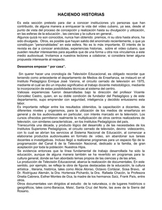 HACIENDO HISTORIAS
Es esta sección pretexto para dar a conocer instituciones y/o personas que han
contribuido, de alguna manera a enriquecer la vida del video cubano, ya sea, desde el
punto de vista del proceso de concepción y realización hasta su divulgación y utilización,
en las esferas de la educación , las ciencias y la cultura en general..
Algunos quizá no son conocidos, nunca han obtenido premios, ni su obra hasta ahora, ha
sido divulgada. Otros, es posible que hayan salido del anonimato recientemente, o que ya
constituyan “personalidades” en esta esfera. No es lo más importante. El interés de la
revista es dar a conocer anécdotas, experiencias historias, sobre el video cubano, que
pueden resultar interesantes para aquellos que de una forma u otra nos vinculamos a este
medio audiovisual. Invitamos a nuestros lectores a colaborar, si considera tener alguna
propuesta interesante al respecto.

Deseamos empezar “ por casa”.

 Sin querer hacer una cronología de Televisión Educacional, es obligado recordar que
teniendo como antecedente el departamento de Medios de Enseñanza, se instauró en el
Instituto Pedagógico Enrique José Varona, el circuito cerrado de televisión en 1975,
mediante el cual se dio un impulso significativo al trabajo docente metodológico, mediante
la incorporación de estas posibilidades técnicas al sistema del centro.
Valiosas experiencias fueron desarrolladas bajo la dirección del profesor Vicente
González Castro, quien, en su doble condición de fundador del Pedagógico y de este
departamento, supo emprender con seguridad, inteligencia y decidido entusiasmo esta
labor.
Es importante reflejar entre los resultados obtenidos, la capacitación a docentes, de
diferentes niveles y organismos, para la utilización de los medios de enseñanza en
general y de los audiovisuales en particular, con interés marcado en la televisión. Los
cursos ofrecidos permitieron realmente la multiplicación de otros centros realizadores de
televisión, con similares características , en los Institutos Pedagógicos del país.
Transcurrida una década, y producto lógico del desarrollo y de las necesidades de los
Institutos Superiores Pedagógicos, el circuito cerrado de televisión, devino videocentro,
con lo cual se abrían los servicios al Sistema Nacional de Educación, al comenzar a
elaborarse productos audiovisuales en formato de video, sin abandonar sus tareas
docentes e investigativas. Incluso llegó a realizarse programas para un espacio fijo de la
programación del Canal 6 de la Televisión Nacional, dedicado a la familia, de gran
aceptación por toda la población: Nuestros Hijos.
Se evidencia entonces que la línea fundamental de trabajo desarrollada ha sido la
educación, aunque de alguna manera también se ha revertido en programas para la
cultura general, donde se han abordado temas propios de las ciencias y de las artes.
La producción de Televisión Educacional, abarca la realización de documentales. En este
sentido, por ejemplo, se refleja la obra de figuras destacadas de la educación, la cultura
artística , literaria, histórica, tales como Alicia Alonso, Octavio Cortázar, Sosa Bravo, el
Dr. Rodríguez Alemán, la Dra. Hortensia Pichardo, la Dra. Rafaela Chacón, la Profesora
Onelia Cabrera, Esther Montes de Oca, la madre de los hermanos Saíz, Frank País, entre
otros.
Otros documentales van dirigidos al estudio de la naturaleza, o de lugares históricos o
geográficos, tales como Baracoa, Maisí, Santa Cruz del Norte, las aves de la Sierra del
Rosario.
 