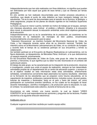 Independientemente que han sido realizados con fines didácticos, no significa que puedan
ser disfrutados por todo aquel que gusta de esos temas y que se interese por temas
generales.
En otro sentido se han realizado documentales para mostrar procesos educativos o
científicos, que desde el punto de vista didáctico se hace necesario trabajar con los
estudiantes. Tal es la serie de documentales para el estudio de la Química, la Biología, u
otras asignaturas, propias de los planes de estudio vigentes en los Institutos Superiores
Pedagógicos.
La ficción, aunque en menor cuantía, también es motivo de trabajo por el equipo, siempre
con intereses educativos, para motivar el análisis y reflexión, dirigidos a la educación
ético moral, la educación sexual, la educación ambiental, entre otros objetivos generales
de la educación.
Independientemente que no es la característica de la producción, en ocasiones se ha
incursionado en la realización de mensajes de bien público, encaminados
fundamentalmente a la educación para la salud.
  Televisión Educacional es miembro fundador del Movimiento Nacional de Video de
Cuba, y fue integrante durante varios años de su dirección nacional. También fue
miembro activo en el Movimiento Latinoamericano de Video, en su condición de fundador
y durante todo el tiempo de su existencia participó en sus encuentros y brindó su
colaboración,.
Así también participó en el Encuentro de Mujeres Realizadoras en Latinoamérica, con la
figura destacada, ya desaparecida, de Mercedes Pérez Andricaín, a la que dedicaremos
un espacio especial, próximamente.
En los Encuentros Nacionales de Video de Cuba, este grupo de video ha alcanzado
premios y menciones, lo que significa que su labor ha sido reconocida en el contexto del
audiovisual cubano.
El trabajo de este grupo, se ha caracterizado por la integración de la producción, docencia
e investigación, puesto que unido al equipo de realización, siempre se han desarrollado
actividades propias de un departamento de un centro de educación superior, y aunque no
es el objetivo resaltar en esta información estas otras actividades, anteriormente
señaladas, consideramos conveniente dejar plasmados los buenos resultados obtenidos
en la formación de los estudiantes que se preparan como futuros educadores, en la
capacitación de maestros, profesores y personal técnico, incluidos cursos de post grados,
tutorías de maestrías y doctorados, tanto en el país y fuera del mismo, así como
participación en numerosos eventos científicos, en los cuales se ha divulgado el hacer
docente metodológico, científico investigativo y de producción para la educación, lo cual,
en síntesis ha caracterizado este colectivo, durante el transcurso de su vida.

Anunciamos en este número una nueva sección, la cual se titulará “VIDEO
CONTESTA”,en la cual responderemos las opiniones y preguntas de los lectores. Pueden
escribirnos a la siguiente dirección electrónica:

tve@upejv.edu.cu

Cualquier sugerencia será bien recibida por nuestro equipo editor.
 