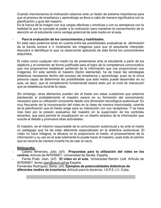 Cuando mencionamos la motivación estamos ante un factor de extrema importancia para
    que el proceso de enseñanza y aprendizaje se lleve a cabo de manera significativa con la
    planificación y guía del maestro.
    Es la fuerza de la imagen con sus cargas afectivas y emotivas y con su semejanza con la
    realidad la que le concede el poder a la motivación para mantener la concentración de la
    atención en el estudiante como ventaja potencial de este medio en el aula.

-      Para la evaluación de los conocimientos y habilidades.
    En este caso podemos tener en cuenta entre las posibilidades evaluativas la eliminación
    de la banda sonora e ir mostrando las imágenes para que el estudiante interprete,
    descubra e identifique lo que va observando aplicando de esta forma los conocimientos
    adquiridos.

    El vídeo como cualquier otro medio ha de presentarse ante el estudiante a partir de los
    objetivos y el contenido de forma justificada para el logro de la competencia comunicativa
    que nos proponemos establecer partiendo de la información que nos proporcionan sus
    imágenes. En este sentido el maestro (factor elemental), ha de trazar las estrategias
    didácticas necesarias dentro del proceso de enseñanza y aprendizaje, pues es la única
    persona capaz de determinar las posibilidades que este medio puede desarrollar en su
    aula, es decir, que el complemento fundamental estará dado por el nivel de interacción
    que se establezca durante la clase.

    Sin embargo, otros elementos pueden dar al traste con estas cuestiones que estamos
    planteando si probablemente el maestro carece en su formación del conocimiento
    necesario para su utilización consciente desde una dimensión tecnológica audiovisual. Es
    muy frecuente ver la incorporación del vídeo en la clase de manera improvisada, carente
    de la planificación que el medio exige para su interacción con sus receptores. Y se hace
    más bien por la presión evaluativa del maestro en la supervisión de los controles
    docentes, que para permitir la visualización en un diseño atractivo de la información que
    suscite el debate y promueva otras actividades.

    El maestro, es el máximo responsable de la comunicación audiovisual y es ante el medio
    un pedagogo que ha de estar altamente especializado en la didáctica audiovisual. El
    vídeo no hace milagros, la eficacia no la proporciona el medio, el procesamiento de la
    información y su uso en el aula solamente lo puede hacer el maestro, pues todo el camino
    que se recorra de manera incierta ha de caer al vacío.

    Bibliografía:
-      Cabero Almenara, Julio. (s/f): Propuestas para la utilización del vídeo en los
    centros. Artículo de INTERNET. Universidad de Sevilla. España.
-      Ferrés Prats, Joan. (s/f): El vídeo en el aula. Universidad Ramón Llull. Artículo de
    INTERNET. ferres joan@caud.upf.es España.
    Fernández Rodríguez, Berta. (s/f): Ejemplos de potencialidades didácticas de
    diferentes medios de enseñanza. Artículo para la docencia. I.S.P.E.J.V. Cuba.
 