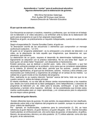 Aprendiendo a “contar” para el audiovisual educativo:
                 algunos elementos para la elaboración de guiones.

                             MSc Elina Hernández Galarraga.
                          Prof. Auxiliar ISP Enrique José Varona
                         Asesora Dirección de Televisión Educativa



El por qué de este artículo.

Con frecuencia se acercan a nosotros, maestros y profesores, que se inician en el trabajo
con la televisión o el video educativo y se enfrentan ante la tarea de la elaboración del
guión para el programa en que lo han asignado responsable.
Referirnos al guión, es prácticamente un requisito indispensable, cuando de audiovisuales
se trata.
Según el especialista Dr. Vicente González Castro, el guión es:
“la descripción escrita de las secuencias o elementos que compondrán un mensaje
audiovisual cualquiera...” (3,121).
El guión es el “programa adelantado”, es la anticipación a la emisión de televisión o al
video, es la plasmación de todo aquello que imaginamos, que deseamos ver, que
prevemos, que soñamos.
La elaboración de un guión, requiere el desarrollo de determinadas habilidades, que
lógicamente se adquieren con la práctica sistemática. No es una tarea fácil lograr un
buen guión, sin antes haber “tropezado”, con desaciertos e imprecisiones.
Existen personas, que se dedican a escribir para radio, cine o televisión, y que han
alcanzado suficiente prestigio en la profesión, como para que se consideren especialistas
en la materia. El dominio de esta labor, permite que los autores, puedan obtener
resultados significativos, al igual que los directores, actores, músicos y otros artistas y ser
reconocidos por instituciones y organismos de prestigio en el campo de los medios. La
calidad de un guión incide en los resultados del programa.
Pero, realmente no es nuestra intención “teorizar” acerca del tema, toda vez que no es
nuestro campo ni esfera de trabajo principal.
El interés manifiesto, no va más allá de ofrecer ciertas recomendaciones a los maestros
que, desde una nueva arista de su labor pedagógica, como teleprofesores, o asesores de
programas de televisión y/o de video para la escuela, contribuyen a que miles de
estudiantes y también otros maestros, disfruten de las posibilidades que brindan estos
medios audiovisuales para un mejor aprendizaje, y en consecuencia para la adquisición
de una mayor cultura general.

Necesidad del guión literario .

 Existen diferentes tipos de guiones. En este sentido, los especialistas los han clasificado,
atendiendo sobre todo a los objetivos del programa en cuestión, aunque no prevalece un
único criterio de clasificación.
Por ejemplo, en Audiovisuales, cuadernos para la comunicación (3, 24), se hace
referencia al guión literario, al guión técnico y al guión dibujado; el Dr. Vicente González
Castro plantea en el Diccionario (ob. cit)) como tipos de guiones: el descriptivo, el gráfico,
literario, de secuencias y técnico y en obra posterior (4,11) refiere además como otro tipo
de guión, el de valoraciones.
 