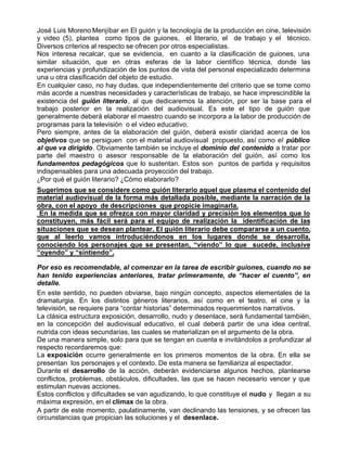José Luis Moreno Menjíbar en El guión y la tecnología de la producción en cine, televisión
y video (5), plantea como tipos de guiones, el literario, el de trabajo y el técnico.
Diversos criterios al respecto se ofrecen por otros especialistas.
Nos interesa recalcar, que se evidencia, en cuanto a la clasificación de guiones, una
similar situación, que en otras esferas de la labor científico técnica, donde las
experiencias y profundización de los puntos de vista del personal especializado determina
una u otra clasificación del objeto de estudio.
En cualquier caso, no hay dudas, que independientemente del criterio que se tome como
más acorde a nuestras necesidades y características de trabajo, se hace imprescindible la
existencia del guión literario , al que dedicaremos la atención, por ser la base para el
trabajo posterior en la realización del audiovisual. Es este el tipo de guión que
generalmente deberá elaborar el maestro cuando se incorpora a la labor de producción de
programas para la televisión o el video educativo.
Pero siempre, antes de la elaboración del guión, deberá existir claridad acerca de los
objetivos que se persiguen con el material audiovisual propuesto, así como el público
al que va dirigido. Obviamente también se incluye el dominio del contenido a tratar por
parte del maestro o asesor responsable de la elaboración del guión, así como los
fundamentos pedagógicos que lo sustentan. Estos son puntos de partida y requisitos
indispensables para una adecuada proyección del trabajo.
¿Por qué el guión literario? ¿Cómo elaborarlo?
Sugerimos que se considere como guión literario aquel que plasma el contenido del
material audiovisual de la forma más detallada posible, mediante la narración de la
obra, con el apoyo de descripciones que propicie imaginarla.
 En la medida que se ofrezca con mayor claridad y precisión los elementos que lo
constituyen, más fácil será para el equipo de realización la identificación de las
situaciones que se desean plantear. El guión literario debe compararse a un cuento,
que al leerlo vamos introduciéndonos en los lugares donde se desarrolla,
conociendo los personajes que se presentan, “viendo” lo que sucede, inclusive
“oyendo” y “sintiendo”.

Por eso es recomendable, al comenzar en la tarea de escribir guiones, cuando no se
han tenido experiencias anteriores, tratar primeramente, de “hacer el cuento”, en
detalle.
En este sentido, no pueden obviarse, bajo ningún concepto, aspectos elementales de la
dramaturgia. En los distintos géneros literarios, así como en el teatro, el cine y la
televisión, se requiere para “contar historias” determinados requerimientos narrativos.
La clásica estructura exposición, desarrollo, nudo y desenlace, será fundamental también,
en la concepción del audiovisual educativo, el cual deberá partir de una idea central,
nutrida con ideas secundarias, las cuales se materializan en el argumento de la obra.
De una manera simple, solo para que se tengan en cuenta e invitándolos a profundizar al
respecto recordaremos que:
La exposición ocurre generalmente en los primeros momentos de la obra. En ella se
presentan los personajes y el contexto. De esta manera se familiariza al espectador.
Durante el desarrollo de la acción, deberán evidenciarse algunos hechos, plantearse
conflictos, problemas, obstáculos, dificultades, las que se hacen necesario vencer y que
estimulan nuevas acciones.
Estos conflictos y dificultades se van agudizando, lo que constituye el nudo y llegan a su
máxima expresión, en el clímax de la obra.
A partir de este momento, paulatinamente, van declinando las tensiones, y se ofrecen las
circunstancias que propician las soluciones y el desenlace.
 