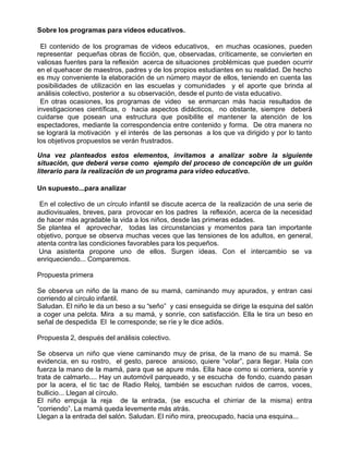 Sobre los programas para videos educativos.

 El contenido de los programas de videos educativos, en muchas ocasiones, pueden
representar pequeñas obras de ficción, que, observadas, críticamente, se convierten en
valiosas fuentes para la reflexión acerca de situaciones problémicas que pueden ocurrir
en el quehacer de maestros, padres y de los propios estudiantes en su realidad. De hecho
es muy conveniente la elaboración de un número mayor de ellos, teniendo en cuenta las
posibilidades de utilización en las escuelas y comunidades y el aporte que brinda al
análisis colectivo, posterior a su observación, desde el punto de vista educativo.
 En otras ocasiones, los programas de video se enmarcan más hacia resultados de
investigaciones científicas, o hacia aspectos didácticos, no obstante, siempre deberá
cuidarse que posean una estructura que posibilite el mantener la atención de los
espectadores, mediante la correspondencia entre contenido y forma. De otra manera no
se logrará la motivación y el interés de las personas a los que va dirigido y por lo tanto
los objetivos propuestos se verán frustrados.

Una vez planteados estos elementos, invitamos a analizar sobre la siguiente
situación, que deberá verse como ejemplo del proceso de concepción de un guión
literario para la realización de un programa para video educativo.

Un supuesto...para analizar

 En el colectivo de un círculo infantil se discute acerca de la realización de una serie de
audiovisuales, breves, para provocar en los padres la reflexión, acerca de la necesidad
de hacer más agradable la vida a los niños, desde las primeras edades.
Se plantea el aprovechar, todas las circunstancias y momentos para tan importante
objetivo, porque se observa muchas veces que las tensiones de los adultos, en general,
atenta contra las condiciones favorables para los pequeños.
Una asistenta propone uno de ellos. Surgen ideas. Con el intercambio se va
enriqueciendo... Comparemos.

Propuesta primera

Se observa un niño de la mano de su mamá, caminando muy apurados, y entran casi
corriendo al círculo infantil.
Saludan. El niño le da un beso a su “seño” y casi enseguida se dirige la esquina del salón
a coger una pelota. Mira a su mamá, y sonríe, con satisfacción. Ella le tira un beso en
señal de despedida El le corresponde; se ríe y le dice adiós.

Propuesta 2, después del análisis colectivo.

Se observa un niño que viene caminando muy de prisa, de la mano de su mamá. Se
evidencia, en su rostro, el gesto, parece ansioso, quiere “volar”, para llegar. Hala con
fuerza la mano de la mamá, para que se apure más. Ella hace como si corriera, sonríe y
trata de calmarlo.... Hay un automóvil parqueado, y se escucha de fondo, cuando pasan
por la acera, el tic tac de Radio Reloj, también se escuchan ruidos de carros, voces,
bullicio... Llegan al círculo.
El niño empuja la reja de la entrada, (se escucha el chirriar de la misma) entra
”corriendo”. La mamá queda levemente más atrás.
Llegan a la entrada del salón. Saludan. El niño mira, preocupado, hacia una esquina...
 