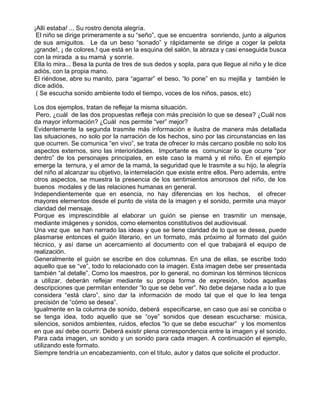 ¡Allí estaba! ... Su rostro denota alegría.
 El niño se dirige primeramente a su “seño”, que se encuentra sonriendo, junto a algunos
de sus amiguitos. Le da un beso “sonado” y rápidamente se dirige a coger la pelota
¡grande!, ¡ de colores,! que está en la esquina del salón, la abraza y casi enseguida busca
con la mirada a su mamá y sonríe.
Ella lo mira... Besa la punta de tres de sus dedos y sopla, para que llegue al niño y le dice
adiós, con la propia mano.
El riéndose, abre su manito, para “agarrar” el beso, “lo pone” en su mejilla y también le
dice adiós.
 ( Se escucha sonido ambiente todo el tiempo, voces de los niños, pasos, etc)

Los dos ejemplos, tratan de reflejar la misma situación.
 Pero, ¿cuál de las dos propuestas refleja con más precisión lo que se desea? ¿Cuál nos
da mayor información? ¿Cuál nos permite “ver” mejor?
Evidentemente la segunda trasmite más información e ilustra de manera más detallada
las situaciones, no solo por la narración de los hechos, sino por las circunstancias en las
que ocurren. Se comunica “en vivo”, se trata de ofrecer lo más cercano posible no solo los
aspectos externos, sino las interioridades. Importante es comunicar lo que ocurre “por
dentro” de los personajes principales, en este caso la mamá y el niño. En el ejemplo
emerge la ternura, y el amor de la mamá, la seguridad que le trasmite a su hijo, la alegría
del niño al alcanzar su objetivo, la interrelación que existe entre ellos. Pero además, entre
otros aspectos, se muestra la presencia de los sentimientos amorosos del niño, de los
buenos modales y de las relaciones humanas en general.
Independientemente que en esencia, no hay diferencias en los hechos, el ofrecer
mayores elementos desde el punto de vista de la imagen y el sonido, permite una mayor
claridad del mensaje.
Porque es imprescindible al elaborar un guión se piense en trasmitir un mensaje,
mediante imágenes y sonidos, como elementos constitutivos del audiovisual.
Una vez que se han narrado las ideas y que se tiene claridad de lo que se desea, puede
plasmarse entonces el guión literario, en un formato, más próximo al formato del guión
técnico, y así darse un acercamiento al documento con el que trabajará el equipo de
realización.
Generalmente el guión se escribe en dos columnas. En una de ellas, se escribe todo
aquello que se “ve”, todo lo relacionado con la imagen. Esta imagen debe ser presentada
también “al detalle”. Como los maestros, por lo general, no dominan los términos técnicos
a utilizar, deberán reflejar mediante su propia forma de expresión, todos aquellas
descripciones que permitan entender “lo que se debe ver”. No debe dejarse nada a lo que
considera “está claro”, sino dar la información de modo tal que el que lo lea tenga
precisión de “cómo se desea”.
Igualmente en la columna de sonido, deberá especificarse, en caso que así se conciba o
se tenga idea, todo aquello que se “oye” sonidos que desean escucharse: música,
silencios, sonidos ambientes, ruidos, efectos “lo que se debe escuchar” y los momentos
en que así debe ocurrir. Deberá existir plena correspondencia entre la imagen y el sonido.
Para cada imagen, un sonido y un sonido para cada imagen. A continuación el ejemplo,
utilizando este formato.
Siempre tendría un encabezamiento, con el título, autor y datos que solicite el productor.
 
