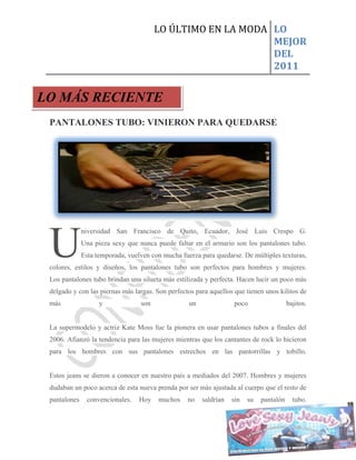 LO ÚLTIMO EN LA MODA LO
                                                             MEJOR
                                                             DEL
                                                             2011


LO MÁS RECIENTE
 PANTALONES TUBO: VINIERON PARA QUEDARSE




 U
              niversidad San Francisco de Quito, Ecuador, José Luis Crespo G.
              Una pieza sexy que nunca puede faltar en el armario son los pantalones tubo.
              Esta temporada, vuelven con mucha fuerza para quedarse. De múltiples texturas,
 colores, estilos y diseños, los pantalones tubo son perfectos para hombres y mujeres.
 Los pantalones tubo brindan una silueta más estilizada y perfecta. Hacen lucir un poco más
 delgado y con las piernas más largas. Son perfectos para aquellos que tienen unos kilitos de
 más                y             son              un              poco                  bajitos.


 La supermodelo y actriz Kate Moss fue la pionera en usar pantalones tubos a finales del
 2006. Afianzó la tendencia para las mujeres mientras que los cantantes de rock lo hicieron
 para los hombres con sus pantalones estrechos en las pantorrillas y tobillo.


 Estos jeans se dieron a conocer en nuestro país a mediados del 2007. Hombres y mujeres
 dudaban un poco acerca de esta nueva prenda por ser más ajustada al cuerpo que el resto de
 pantalones    convencionales.    Hoy   muchos    no    saldrían   sin   su   pantalón     tubo.
 