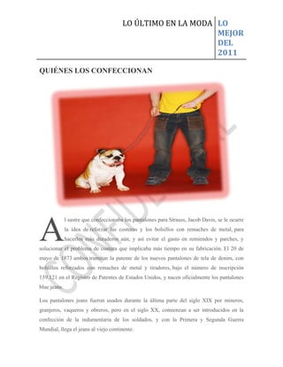 LO ÚLTIMO EN LA MODA LO
                                                             MEJOR
                                                             DEL
                                                             2011

QUIÉNES LOS CONFECCIONAN




A
              l sastre que confeccionaba los pantalones para Strauss, Jacob Davis, se le ocurre
              la idea de reforzar las costuras y los bolsillos con remaches de metal, para
              hacerlos más duraderos aún, y así evitar el gasto en remiendos y parches, y
solucionar el problema de costura que implicaba más tiempo en su fabricación. El 20 de
mayo de 1873 ambos tramitan la patente de los nuevos pantalones de tela de denim, con
bolsillos reforzados con remaches de metal y tiradores, bajo el número de inscripción
139.121 en el Registro de Patentes de Estados Unidos, y nacen oficialmente los pantalones
blue jeans.

Los pantalones jeans fueron usados durante la última parte del siglo XIX por mineros,
granjeros, vaqueros y obreros, pero en el siglo XX, comienzan a ser introducidos en la
confección de la indumentaria de los soldados, y con la Primera y Segunda Guerra
Mundial, llega el jeans al viejo continente.
 