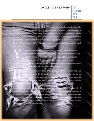 LO ÚLTIMO EN LA MODA LO
                                                             MEJOR
                                                             DEL
                                                             2011


Pero la masividad de los pantalones vaqueros o tejanos, se da hacia la mitad del siglo XX.
Primero comienza a ser usado por los jóvenes como signo de rebeldía y descontento con la
sociedad de sus mayores. En los cines, en salones de baile, en fiestas, en la iglesia, estaba
prohibida la entrada vistiendo jeans. Cuando algunas estrellas de Hollywood se mostraron
públicamente vistiendo también esos pantalones de los obreros y mineros (de las clases
bajas), como por ejemplo Marilyn Monroe o Marlon Brando, comenzó la aceptación social
de los jeans.




Y
                     la consagración final del invento de Levi Strauss como indumentaria
                obligatoria en todo armario, se dio en los años ’50, con el nacimiento del rock
                   and roll. Tanto a Elvis Presley como al actor James Dean, es imposible
     imaginarlos sin sus pantalones de blue jeans. El movimiento hippie terminaría por
consagrar a estos pantalones y hacerlos popular y mundialmente famosos, siendo aceptados
                        socialmente por completo desde la década del’70.




H
            oy los jeans son usados tanto como prenda cotidiana y casual, como en
            elegantes vestuarios de alta moda, y Levi Strauss es tan sólo una de las
            compañías que los fabrican, junto a Wrangler y Lee, las más importantes del
sector, pero también las casas de alta costura cuentan con sus divisiones de jeans y también
existen pequeñas fábricas a nivel local en distintos países.

Como curiosidad cabe señalar que Levi Strauss & Co, la compañía fundada por el
comerciante alemán en el siglo XIX, cuenta con una división especial dedicada a
documentar la historia de la empresa y de los pantalones de jeans. En su sitio web, ofrecen
un apartado especial, “para estudiantes y maestros”, con varios documentos en PDF para
descargar (aunque en inglés) con biografías de Levi Strauss, Jacob Davis, y otras historias
relacionadas con el pantalón blue jeans.
 