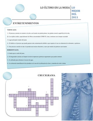 LO ÚLTIMO EN LA MODA LO
                                                                                   MEJOR
                                                                                   DEL
                                                                                   2011

          ENTRETENIMIENTOS

VERTICALES:

1.- El proceso consiste en someter a la tela a un lavado con piedra pómez, las piedras rozan la superficie de la tela.

2.- Los tejidos crudos, especialmente las fibras concentradas COMO EL Jean, contienen casi siempre suciedad

3.-Lugar principal creador del jeans

4.- El teñido es el proceso que puede generar más contaminación debido a que requiere el uso no solamente de colorantes y químicos.

5.- Este proceso consiste en dar a la prenda una textura reluciente y suave por medio de químicos suavizantes

HORIZONTALES:

1.-Cantón que es sede del jeans

2.- El desgomado consiste en limpiar la tela de impurezas químicas engomantes que pueda contener.

3.- Es utilizado para eliminar el exceso de agua.

4.- La coloración amarillenta de las prendas en el caso de la utilización de cloro y manchas de color violeta

5.- Este proceso es muy importante ya que permite remover los compuestos químicos




                                                         CRUCIGRAMA
 
