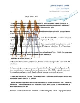 LO ÚLTIMO EN LA MODA
                                                                         JEAN´S SU HISTORIA
                                                             PAREDES PAREDES LILIAN VALERIA


                        INTRODUCCIÓN



Las casas están adornadas de jeans, que bambolean al son del viento. En dos flancos de la
carretera, 180 vendedores ofertan sus productos a comerciantes y consumidores. Pantalones,
chalecos, faldas, shores y otras prendas confeccionadas en tela jeans.

A la actividad se dedican unos 4.000 artesanos de diferente origen: pelileños, quisapinchanos,
quereños, totoranos y de otras latitudes.

En El Tambo viven alrededor de 300 familias y desde el carnaval de 1992, cuando se inauguró
la feria del jeans, todos se dedican a confeccionar prendas de vestir.

En cada casa hay, por lo menos, una máquina. Claro que existen talleres medianos con hasta 7
cosedoras y dos o tres mini-industrias con más de 20 máquinas industriales de 6.000 puntadas
por minuto.

Los operarios trabajan a destajo (por prenda confeccionada) de 07h00 a 23h00. Quienes desean
ganar más trabajan hasta la madrugada y a veces se amanecen.

Cobran mil sucres por prenda y se

confeccionan 80 por semana, en promedio, de lunes a viernes. Los que velan sacan hasta 200
semanales.

La industria del jeans ocupa la mano de obra de toda la familia. Los niños trabajan desde los
cinco años. Sus tareas son pegar botones, etiquetas, cortar hilos, doblar, enfundar, cosas así.
Los estudiantes trabajan el medio día y los fines de semana, para cubrir sus gastos.

La materia prima llega de Cuenca, Colombia y Estados Unidos. Los químicos para lavar la tela,
botones y acabados compran en Ambato.

Un taller mediano vende hasta mil prendas semanales. La utilidad oscila entre 500 y 800 sucres
por unidad. Un pantalón jeans de tela americana cuesta 28 mil sucres, de tela colombiana 24
mil y de tela nacional 17 mil.

Para salir de la mercancía viajan la víspera, a las ferias de Quito, Tulcán, Guayaquil y Ambato.
 