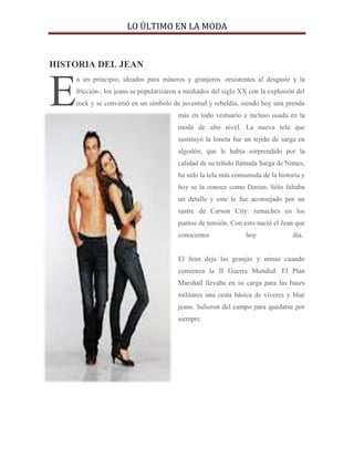 LO ÚLTIMO EN LA MODA



HISTORIA DEL JEAN



E
    n un principio, ideados para mineros y granjeros -resistentes al desgaste y la
    fricción-, los jeans se popularizaron a mediados del siglo XX con la explosión del
    rock y se convirtió en un símbolo de juventud y rebeldía, siendo hoy una prenda
                                        más en todo vestuario e incluso usada en la
                                        moda de alto nivel. La nueva tela que
                                        sustituyó la loneta fue un tejido de sarga en
                                        algodón, que le había sorprendido por la
                                        calidad de su teñido llamada Sarga de Nimes;
                                        ha sido la tela más consumida de la historia y
                                        hoy se la conoce como Denim. Sólo faltaba
                                        un detalle y este le fue aconsejado por un
                                        sastre de Carson City: remaches en los
                                        puntos de tensión. Con esto nació el Jean que
                                        conocemos               hoy              día.


                                        El Jean deja las granjas y minas cuando
                                        comienza la II Guerra Mundial. El Plan
                                        Marshall llevaba en su carga para las bases
                                        militares una cesta básica de víveres y blue
                                        jeans. Salieron del campo para quedarse por
                                        siempre.
 