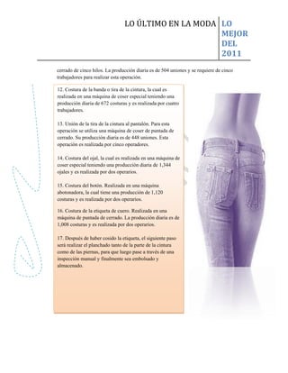 LO ÚLTIMO EN LA MODA LO
                                                     MEJOR
                                                     DEL
                                                     2011
cerrado de cinco hilos. La producción diaria es de 504 uniones y se requiere de cinco
trabajadores para realizar esta operación.

12. Costura de la banda o tira de la cintura, la cual es
realizada en una máquina de coser especial teniendo una
producción diaria de 672 costuras y es realizada por cuatro
trabajadores.

13. Unión de la tira de la cintura al pantalón. Para esta
operación se utiliza una máquina de coser de puntada de
cerrado. Su producción diaria es de 448 uniones. Esta
operación es realizada por cinco operadores.

14. Costura del ojal, la cual es realizada en una máquina de
coser especial teniendo una producción diaria de 1,344
ojales y es realizada por dos operarios.

15. Costura del botón. Realizada en una máquina
abotonadora, la cual tiene una producción de 1,120
costuras y es realizada por dos operarios.

16. Costura de la etiqueta de cuero. Realizada en una
máquina de puntada de cerrado. La producción diaria es de
1,008 costuras y es realizada por dos operarios.

17. Después de haber cosido la etiqueta, el siguiente paso
será realizar el planchado tanto de la parte de la cintura
como de las piernas, para que luego pase a través de una
inspección manual y finalmente sea embolsado y
almacenado.
 