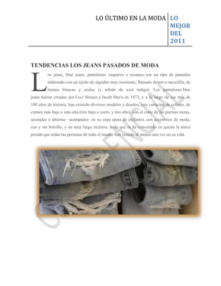 LO ÚLTIMO EN LA MODA LO
                                                            MEJOR
                                                            DEL
                                                            2011


TENDENCIAS LOS JEANS PASADOS DE MODA



L
          os jeans, blue jeans, pantalones vaqueros o texanos, son un tipo de pantalón
          elaborado con un tejido de algodón muy resistente, llamado denim o mezclilla, de
          tramas blancas y azules (y teñido de azul índigo). Los pantalones blue
jeans fueron creados por Levi Strauss y Jacob Davis en 1873, y a lo largo de sus más de
100 años de historia, han existido diversos modelos y diseños, con variación de colores, de
cintura más baja o más alta (tiro bajo o corto, y tiro alto), con el corte de las piernas rectas,
ajustadas o abiertas –acampadas- en su copa (pata de elefante), con accesorios de moda,
con y sin bolsillo, y un muy largo etcétera, dado que se ha convertido en quizás la única
prenda que todas las personas de todo el mundo han vestido al menos una vez en su vida.
 