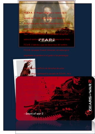 F.E.A.R. 2: Project Origin es el nombre de la

secuela de F.E.A.R., desarrollado por Monolith

Productions, para Xbox 360, PlayStation 3 y PC Cuyo

nombre fue seleccionado en el concurso "Name your

fear", en el cual cada persona podía dar su opinion

sobre el nombre de la secuela. La misma no se titula

F.E.A.R. 2 debido a que los dererchos del nombre

F.E.A.R. los posee Vivendi Universal, sin embargo el

argumento no perdera ni el guión ni los personajes

originales.


Debido a este conflicto de derechos de autor,

Project Origin continuará la secuela de F.E.A.R., tal y

donde acaba el primero de esta serie (F.E.A.R.), e

ignorará por tanto todo lo ocurrido en las dos

expansiones de este juego (F.E.A.R. Extraction Point,

y F.E.A.R. Perseus Mandate), situándose en la linea

del tiempo del primer F.E.A.R., justo 30 minutos

antes de que éste final



- Gears of war 2
 