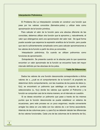 Interpolación Polinómica.

El Problema De La Interpolación consiste en construir una función que
pase por los valores conocidos (llamados polos) y utilizar ésta como
aproximación de la función primitiva.
Para calcular el valor de la función para una abscisa diferente de las
conocidas, debemos utilizar otra función que la aproxime y, naturalmente, el
valor que obtengamos será una aproximación del valor real. De igual forma
puede suceder que sepamos la expresión analítica de la función, pero puede
que sea lo suficientemente complicada como para calcular aproximaciones a
los valores de la función a partir de otros ya conocidos.
Interpolación polinómica. Es cuando se utilizan polinomios como
funciones de aproximación.
Extrapolación. Se presenta cuando en la abscisa para la que queremos
encontrar un valor aproximado de la función se encuentra fuera del mayor
intervalo definido por las abscisas de los polos.
Tabla De Diferencias.

Dados los valores de una función desconocida correspondiente a dichos
valores de x, ¿cuál es el comportamiento de la función?; el propósito es
determinar dicho comportamiento, con las muestras de los pares de datos (x,
f(x)); se encontrará un polinomio que satisfaga un conjunto de puntos
seleccionados (xi, f(xi)) donde los valores que aporten el Polinomio y la
función se comportan casi de la misma manera, en el intervalo en cuestión.
Si se desea encontrar un polinomio que pase a través de los mismos
puntos que la función desconocida se puede establecer un sistema de
ecuaciones, pero este proceso es un poco engorroso; resulta conveniente
arreglar los datos en una tabla con los valores de x en forma ascendente.
Además de las columnas para x y para f(x) se deberán tabular las diferencias
de los valores funcionales. Cada una de las columnas de la derecha de f(x),

3

 