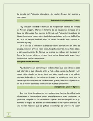 la fórmula del Polinomio Interpolante de Newton-Gregory (en avance y
retroceso).
Polinomio Interpolante de Gauss.

Hay una gran variedad de fórmulas de interpolación además del Método
de Newton-Gregory, difieren de la forma de las trayectorias tomadas en la
tabla de diferencias; Por ejemplo la fórmula del Polinomio Interpolante de
Gauss (en avance y retroceso), donde la trayectoria es en forma de Zig-Zag,
es decir los valores desde el punto de partida Xo serán seleccionados en
forma de zig-zag.
En el caso de la fórmula de avance los valores son tomados en forma de
zig-zag, iniciando primero hacia abajo, luego hacia arriba, luego hacia abajo,
y así sucesivamente. En fórmula de avance los valores son tomados en
forma de zig-zag, iniciando primero hacia arriba, luego hacia abajo, luego
hacia arriba, y así sucesivamente.
Interpolación De Hermite.

Aquí buscamos un polinomio por pedazos Hn(x) que sea cúbico en cada
sub intervalo, y que interpole a f(x) y f'(x) en los puntos. La función Hn(x)
queda determinada en forma única por estas condiciones y su cálculo
requiere de la solución de n sistemas lineales de tamaño 4x4 cada uno. La
desventaja de la interpolación de Hermite es que requiere de la disponibilidad
de los lo cual no es el caso en muchas en muchas aplicaciones.
Interpolación Usando Splines.

Los dos tipos de polinomios por pedazos que hemos discutidos hasta
ahora tienen la desventaja de que su segunda derivada no es continua en los
puntos de interpolación. Se ha observado que en aplicaciones gráficas, el ojo
humano es capaz de detectar discontinuidades en la segunda derivada de
una función, haciendo que los gráficos con este tipo de funciones no luzcan

5

 