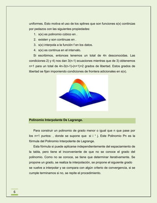 uniformes. Esto motiva el uso de los splines que son funciones s(x) continúas
por pedazos con las siguientes propiedades:
1. s(x) es polinomio cúbico en .
2. existen y son continuas en .
3. s(x) interpola a la función f en los datos.
4. s(x) es continua en el intervalo.
Si escribimos, entonces tenemos un total de 4n desconocidas. Las
condiciones 2) y 4) nos dan 3(n-1) ecuaciones mientras que de 3) obtenemos
n+1 para un total de 4n-3(n-1)-(n+1)=2 grados de libertad. Estos grados de
libertad se fijan imponiendo condiciones de frontera adicionales en s(x).

Polinomio Interpolante De Lagrange.

Para construir un polinomio de grado menor o igual que n que pase por
los n+1 puntos: , donde se supone que si i ¹ j. Este Polinomio Pn es la
fórmula del Polinomio Interpolante de Lagrange.
Esta fórmula si puede aplicarse independientemente del espaciamiento de
la tabla, pero tiene el inconveniente de que no se conoce el grado del
polinomio. Como no se conoce, se tiene que determinar iterativamente. Se
propone un grado, se realiza la interpolación, se propone el siguiente grado
se vuelve a interpolar y se compara con algún criterio de convergencia, si se
cumple terminamos si no, se repite el procedimiento.

6

 